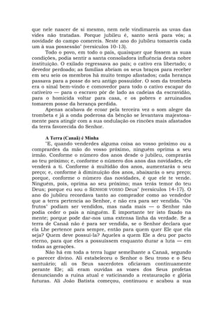 que nele nascer de si mesmo, nem nele vindimareis as uvas das
vides não tratadas. Porque jubileu é, santo será para vós; a
novidade do campo comereis. Neste ano do jubileu tomareis cada
um à sua possessão" (versículos 10-13).
Todo o povo, em todo o país, quaisquer que fossem as suas
condições, podia sentir a santa consoladora influência desta nobre
instituição. O exilado regressava ao país; o cativo era libertado; o
devedor perdoado; as famílias abriam os seus braços para receber
em seu seio os membros há muito tempo afastados; cada herança
passava para a posse do seu antigo possuidor. O som da trombeta
era o sinal bem-vindo e comovedor para todo o cativo escapar do
cativeiro — para o escravo pôr de lado as cadeias da escravidão,
para o homicida voltar para casa, e os pobres e arruinados
tomarem posse da herança perdida.
Apenas acabava de ecoar pela terceira vez o som alegre da
trombeta e já a onda poderosa da bênção se levantava majestosa-
mente para atingir com a sua ondulação os rincões mais afastados
da terra favorecida do Senhor.
A Terra (Canaã) é Minha
"E, quando venderdes alguma coisa ao vosso próximo ou a
comprardes da mão do vosso próximo, ninguém oprima a seu
irmão. Conforme o número dos anos desde o jubileu, comprarás
ao teu próximo; e, conforme o número dos anos das novidades, ele
venderá a ti. Conforme à multidão dos anos, aumentarás o seu
preço; e, conforme à diminuição dos anos, abaixarás o seu preço;
porque, conforme o número das novidades, é que ele te vende.
Ninguém, pois, oprima ao seu próximo; mas terás temor do teu
Deus; porque eu sou o SENHOR VOSSO Deus" (versículos 14-17). O
ano do jubileu recordava tanto ao comprador como ao vendedor
que a terra pertencia ao Senhor, e não era para ser vendida. "Os
frutos" podiam ser vendidos, mas nada mais — o Senhor não
podia ceder o país a ninguém. É importante ter isto fixado na
mente; porque pode dar-nos uma extensa linha da verdade. Se a
terra de Canaã não é para ser vendida, se o Senhor declara que
ela Lhe pertence para sempre, então para quem quer Ele que ela
seja? Quem deve possuí-la? Aqueles a quem Ele a deu por pacto
eterno, para que eles a possuíssem enquanto durar a luta — em
todas as gerações.
Não há em toda a terra lugar semelhante a Canaã, segundo
o parecer divino. Ali estabeleceu o Senhor o Seu trono e o Seu
santuário; ali os Seus sacerdotes oficiavam continuamente
perante Ele; ali eram ouvidas as vozes dos Seus profetas
denunciando a ruína atual e vaticinando a restauração e glória
futuras. Ali João Batista começou, continuou e acabou a sua
 