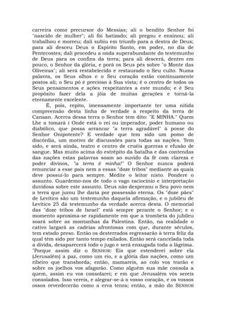 carreira como precursor do Messias; ali o bendito Senhor foi
"nascido de mulher"; ali foi batizado; ali pregou e ensinou; ali
trabalhou e morreu; dali subiu em triunfo para a destra de Deus;
para ali desceu Deus o Espírito Santo, em poder, no dia de
Pentecostes; dali procedeu a onda superabundante do testemunho
de Deus para os confins da terra; para ali descerá, dentro em
pouco, o Senhor da glória, e porá os Seus pés sobre "o Monte das
Oliveiras"; ali será restabelecido e restaurado o Seu culto. Numa
palavra, os Seus olhos e o Seu coração estão continuamente
postos ali; o Seu pó é precioso à Sua vista; é o centro de todos os
Seus pensamentos e ações respeitantes a este mundo; e é Seu
propósito fazer dela a jóia de muitas gerações e torná-la
eternamente excelente.
É, pois, repito, imensamente importante ter uma nítida
compreensão desta linha de verdade a respeito da terra de
Canaan. Acerca dessa terra o Senhor tem dito: "E MINHA." Quem
Lhe a tomará i Onde está o rei ou imperador, poder humano ou
diabólico, que possa arrancar "a terra agradável" à posse do
Senhor Onipotente? E verdade que tem sido um pomo de
discórdia, um motivo de discussões para todas as nações. Tem
sido, e será ainda, teatro e centro de cruéis guerras e efusão de
sangue. Mas muito acima do estrépito da batalha e das contendas
das nações estas palavras soam ao ouvido da fé com clareza e
poder divinos, "a terra é minha!" O Senhor nunca poderá
renunciar a esse país nem a essas "doze tribos" mediante as quais
deve possuí-lo para sempre. Medite o leitor nisto. Pondere o
assunto. Guardemo-nos de todo o vago raciocínio e interpretação
duvidosa sobre este assunto. Deus não desprezou o Seu povo nem
a terra que jurou lhe daria por possessão eterna. Os "doze pães"
de Levítico são um testemunho daquela afirmação, e o jubileu de
Levítico 25 dá testemunho da verdade acerca desta. O memorial
das "doze tribos de Israel" está sempre perante o Senhor; e o
momento aproxima-se rapidamente em que a trombeta do jubileu
soará sobre as montanhas da Palestina. Então, na realidade o
cativo largará as cadeias afrontosas com que, durante séculos,
tem estado preso. Então os desterrados regressarão à terra feliz da
qual têm sido por tanto tempo exilados. Então será cancelada toda
a dívida, desaparecerá todo o jugo e será enxugada toda a lágrima.
"Porque assim diz o SENHOR: Eis que estenderei sobre ela
(Jerusalém) a paz, como um rio, e a glória das nações, como um
ribeiro que transborda; então, mamareis, ao colo vos trarão e
sobre os joelhos vos afagarão. Como alguém sua mãe consola a
quem, assim eu vos consolarei; e em que Jerusalém vós sereis
consolados. Isso vereis, e alegrar-se-á o vosso coração, e os vossos
ossos reverdecerão como a erva tenra; então, a mão do SENHOR
 