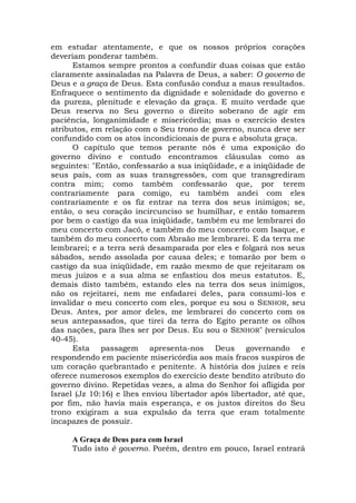 em estudar atentamente, e que os nossos próprios corações
deveriam ponderar também.
Estamos sempre prontos a confundir duas coisas que estão
claramente assinaladas na Palavra de Deus, a saber: O governo de
Deus e a graça de Deus. Esta confusão conduz a maus resultados.
Enfraquece o sentimento da dignidade e solenidade do governo e
da pureza, plenitude e elevação da graça. E muito verdade que
Deus reserva no Seu governo o direito soberano de agir em
paciência, longanimidade e misericórdia; mas o exercício destes
atributos, em relação com o Seu trono de governo, nunca deve ser
confundido com os atos incondicionais de pura e absoluta graça.
O capítulo que temos perante nós é uma exposição do
governo divino e contudo encontramos cláusulas como as
seguintes: "Então, confessarão a sua iniqüidade, e a iniqüidade de
seus pais, com as suas transgressões, com que transgrediram
contra mim; como também confessarão que, por terem
contrariamente para comigo, eu também andei com eles
contrariamente e os fiz entrar na terra dos seus inimigos; se,
então, o seu coração incircunciso se humilhar, e então tomarem
por bem o castigo da sua iniqüidade, também eu me lembrarei do
meu concerto com Jacó, e também do meu concerto com Isaque, e
também do meu concerto com Abraão me lembrarei. E da terra me
lembrarei; e a terra será desamparada por eles e folgará nos seus
sábados, sendo assolada por causa deles; e tomarão por bem o
castigo da sua iniqüidade, em razão mesmo de que rejeitaram os
meus juízos e a sua alma se enfastiou dos meus estatutos. E,
demais disto também, estando eles na terra dos seus inimigos,
não os rejeitarei, nem me enfadarei deles, para consumi-los e
invalidar o meu concerto com eles, porque eu sou o SENHOR, seu
Deus. Antes, por amor deles, me lembrarei do concerto com os
seus antepassados, que tirei da terra do Egito perante os olhos
das nações, para lhes ser por Deus. Eu sou o SENHOR" (versículos
40-45).
Esta passagem apresenta-nos Deus governando e
respondendo em paciente misericórdia aos mais fracos suspiros de
um coração quebrantado e penitente. A história dos juízes e reis
oferece numerosos exemplos do exercício deste bendito atributo do
governo divino. Repetidas vezes, a alma do Senhor foi afligida por
Israel (Jz 10:16) e lhes enviou libertador após libertador, até que,
por fim, não havia mais esperança, e os justos direitos do Seu
trono exigiram a sua expulsão da terra que eram totalmente
incapazes de possuir.
A Graça de Deus para com Israel
Tudo isto é governo. Porém, dentro em pouco, Israel entrará
 