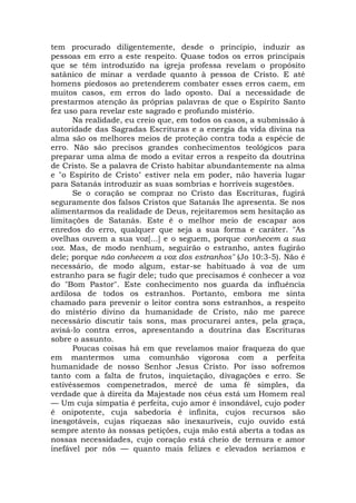 tem procurado diligentemente, desde o princípio, induzir as
pessoas em erro a este respeito. Quase todos os erros principais
que se têm introduzido na igreja professa revelam o propósito
satânico de minar a verdade quanto à pessoa de Cristo. E até
homens piedosos ao pretenderem combater esses erros caem, em
muitos casos, em erros do lado oposto. Daí a necessidade de
prestarmos atenção às próprias palavras de que o Espírito Santo
fez uso para revelar este sagrado e profundo mistério.
Na realidade, eu creio que, em todos os casos, a submissão à
autoridade das Sagradas Escrituras e a energia da vida divina na
alma são os melhores meios de proteção contra toda a espécie de
erro. Não são precisos grandes conhecimentos teológicos para
preparar uma alma de modo a evitar erros a respeito da doutrina
de Cristo. Se a palavra de Cristo habitar abundantemente na alma
e "o Espírito de Cristo" estiver nela em poder, não haveria lugar
para Satanás introduzir as suas sombrias e horríveis sugestões.
Se o coração se compraz no Cristo das Escrituras, fugirá
seguramente dos falsos Cristos que Satanás lhe apresenta. Se nos
alimentarmos da realidade de Deus, rejeitaremos sem hesitação as
limitações de Satanás. Este é o melhor meio de escapar aos
enredos do erro, qualquer que seja a sua forma e caráter. "As
ovelhas ouvem a sua voz[...] e o seguem, porque conhecem a sua
voz. Mas, de modo nenhum, seguirão o estranho, antes fugirão
dele; porque não conhecem a voz dos estranhos" (Jo 10:3-5). Não é
necessário, de modo algum, estar-se habituado à voz de um
estranho para se fugir dele; tudo que precisamos é conhecer a voz
do "Bom Pastor". Este conhecimento nos guarda da influência
ardilosa de todos os estranhos. Portanto, embora me sinta
chamado para prevenir o leitor contra sons estranhos, a respeito
do mistério divino da humanidade de Cristo, não me parece
necessário discutir tais sons, mas procurarei antes, pela graça,
avisá-lo contra erros, apresentando a doutrina das Escrituras
sobre o assunto.
Poucas coisas há em que revelamos maior fraqueza do que
em mantermos uma comunhão vigorosa com a perfeita
humanidade de nosso Senhor Jesus Cristo. Por isso sofremos
tanto com a falta de frutos, inquietação, divagações e erro. Se
estivéssemos compenetrados, mercê de uma fé simples, da
verdade que à direita da Majestade nos céus está um Homem real
— Um cuja simpatia é perfeita, cujo amor é insondável, cujo poder
é onipotente, cuja sabedoria é infinita, cujos recursos são
inesgotáveis, cujas riquezas são inexauríveis, cujo ouvido está
sempre atento às nossas petições, cuja mão está aberta a todas as
nossas necessidades, cujo coração está cheio de ternura e amor
inefável por nós — quanto mais felizes e elevados seríamos e
 