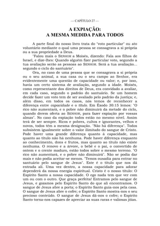 — CAPÍTULO 27 —
A EXPIAÇÃO:
A MESMA MEDIDA PARA TODOS
A parte final do nosso livro trata do "voto particular" ou ato
voluntário mediante o qual uma pessoa se consagrava a si própria
ou a sua propriedade a Deus.
"Falou mais o SENHOR a Moisés, dizendo: Fala aos filhos de
Israel, e dize-lhes: Quando alguém fizer particular voto, segundo a
tua avaliação serão as pessoas ao SENHOR. Será a tua avaliação...
segundo o ciclo do santuário".
Ora, no caso de uma pessoa que se consagrava a si própria
ou o seu animal, a sua casa ou o seu campo ao Senhor, era
evidentemente uma questão de capacidade ou valor; e, por isso,
havia um certo sistema de avaliação, segundo a idade. Moisés,
como representante dos direitos de Deus, era convidado a avaliar,
em cada caso, segundo o padrão do santuário. Se um homem
decide fazer um voto tem de ser avaliado pelo padrão da justiça; e,
além disso, em todos os casos, nós temos de reconhecer a
diferença entre capacidade e o título. Em Êxodo 30:15 lemos: "O
rico não aumentará, e o pobre não diminuirá da metade do ciclo,
quando derem oferta ao SENHOR, para fazer expiação por vossas
almas". No caso da expiação todos estão no mesmo nível. Assim
terá de ser sempre. Ricos e pobres, cultos e ignorantes, velhos e
novos, todos têm a mesma designação. "Não há diferença". Todos
subsistem igualmente sobre o valor ilimitado do sangue de Cristo.
Pode haver uma grande diferença quanto à capacidade, mas
quanto ao título não há nenhuma. Pode haver diferença enquanto
ao conhecimento, dons e frutos, mas quanto ao título não existe
nenhuma. O renovo e a árvore, o bebê e o pai, o convertido de
ontem e o crente maduro, estão todos sobre o mesmo terreno. "O
rico não aumentará, e o pobre não diminuirá". Não se podia dar
mais e não podia aceitar-se menos. "Temos ousadia para entrar no
santuário pelo sangue de Jesus". Este é o título que nos dá
entrada ali. Uma vez dentro, a nossa capacidade para adorar
dependerá da nossa energia espiritual. Cristo é o nosso título: O
Espírito Santo a nossa capacidade. O ego nada tem que ver com
um ou com o outro. Que graça perfeita! Entramos pelo sangue de
Jesus, e gozamos pelo Espírito Santo do que ali encontramos. O
sangue de Jesus abre a porta; o Espírito Santo guia-nos pela casa.
O sangue de Jesus abre o cofre; o Espírito Santo mostra-nos o seu
precioso conteúdo. O sangue de Jesus dá-nos o cofre; o Espírito
Santo torna-nos capazes de apreciar as suas raras e valiosas jóias.
 