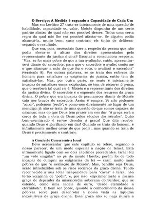 O Serviço: A Medida é segundo a Capacidade de Cada Um
Mas em Levítico 27 trata-se inteiramente de uma questão de
habilidade, capacidade ou valor. Moisés dispunha de um certo
padrão abaixo do qual não era possível descer. Tinha uma certa
regra da qual não lhe era possível afastar-se. Se alguém podia
alcançá-la, muito bem; caso contrário ele tinha de deliberar
segundo o resultado.
Que era, pois, necessário fazer a respeito da pessoa que não
podia elevar-se à altura dos direitos apresentados pelo
representante da justiça divina? Escutai a consoladora resposta.
"Mas, se for mais pobre do que a tua avaliação, então, apresentar-
se-á diante do sacerdote, para que o sacerdote o avalie; conforme
o que alcançar a mão do que fez o voto, o avaliará o sacerdote"
(versículo 8). Por outras palavras, se se trata dos esforços do
homem para satisfazer as exigências da justiça, então tem de
satisfazê-las. Mas, por outra parte, se sente é inteiramente
incapaz de satisfazer essas exigências, só tem de recorrer à graça,
que o receberá tal qual ele é. Moisés é o representante dos direitos
da justiça divina. O sacerdote é o expoente dos recursos da graça
divina. O pobre que era incapaz de permanecer diante de Moisés
caía nos braços do sacerdote. Assim é sempre. Se não podemos
"cavar", podemos "pedir"; e pomo-nos diretamente no lugar de um
mendigo; já não se trata de uma questão do que somos capazes de
alcançar, mas do que Deus tem prazer em nos dar. "A graça será a
coroa de toda a obra de Deus pelos séculos dos séculos". Quão
bem-aventurado é ser-se devedor à graça! Que dita receber
quando Deus é glorificado em dar! Quando se trata do homem, é
infinitamente melhor cavar do que pedir ; mas quando se trata de
Deus é precisamente o contrário.
A Conclusão Concernente a Israel
Devo acrescentar que este capítulo se refere, segundo o
nosso parecer, de um modo especial à nação de Israel. Está
intimamente ligado com os dois capítulos precedentes. Israel fez
"um voto singular" ao pé do monte Horebe; porém foi de todo
incapaz de cumprir as exigências da lei — eram muito mais
pobres do que "a avaliação de Moisés". Mas, bendito seja Deus,
serão introduzidos sob os ricos recursos da graça divina. Tendo
reconhecido a sua total incapacidade para "cavar" a terra, não
terão vergonha de "pedir"; e, por isso, experimentarão a imensa
graça de depender da misericórdia soberana do Senhor, que se
estende, como uma cadeia de ouro, "desde eternidade a
eternidade". E bom ser pobre, quando o conhecimento da nossa
pobreza serve para desenrolar à nossa vista as riquezas
inexauríveis da graça divina. Essa graça não se nega nunca a
 