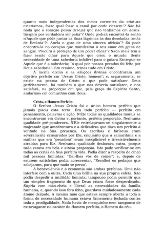 quanto mais independentes dos meios correntes da criatura
estaríamos, fosse qual fosse o canal por onde viessem"? Não há
nada que o coração possa desejar que não tenhamos em Jesus.
Suspira por verdadeira simpatia"? Onde poderá encontrá-la senão
n'Aquele que pôde juntar as Suas lágrimas às das desoladas irmãs
de Betânia1?- Anela o gozo de uma sincera afeição"? Só pode
encontrá-la no coração que manifestou o seu amor em gotas de
sangue. Procura a proteção de um poder eficaz"? Nada mais tem a
fazer senão olhar para Aquele que criou o mundo. Sente
necessidade de uma sabedoria infalível para o guiara Entregue-se
Aquele que é a sabedoria; "o qual por nossos pecados foi feito por
Deus sabedoria". Em resumo, temos tudo em Cristo.
A mente divina e as afeições divinas encontraram um
objetivo perfeito em "Jesus Cristo, homem"; e, seguramente, se
existe na pessoa de Cristo o que pode satisfazer Deus
perfeitamente, há também o que nos deveria satisfazer, e nos
satisfará, na proporção em que, pela graça do Espírito Santo,
andarmos em comunhão com Deus.
Cristo, o Homem Perfeito
O Senhor Jesus Cristo foi o único homem perfeito que
jamais pisou esta terra. Era todo perfeito — perfeito em
pensamento, palavras e ação. N'Ele todas as qualidades morais se
encontravam em divina e, portanto, perfeita proporção. Nenhuma
qualidade pré-ponderava. N'Ele entrelaçavam-se singularmente a
majestade que amedrontava e a delicadeza que dava um perfeito à
vontade na Sua presença. Os escribas e fariseus eram
severamente censurados por Ele, enquanto que a samaritana e a
mulher que era "pecadora" eram inexplicável e irresistivelmente
atraídas para Ele. Nenhuma qualidade deslocava outra, porque
tudo estava em bela e airosa proporção. Isto pode verificar-se em
todas as cenas da Sua perfeita vida. Podia dizer a respeito de cinco
mil pessoas famintas: "Dai-lhes vós de comer"; e, depois de
estarem satisfeitas podia acrescentar, "Recolhei os pedaços que
sobejaram, para que nada se perca".
A benevolência e a economia são ambas perfeitas. Uma não
interfere com a outra. Cada uma brilha na sua própria esfera. Não
podia despedir a multidão faminta; tampouco podia permitir que
um simples fragmento do que Deus criara fosse desperdiçado.
Supria com mão-cheia e liberal as necessidades da família
humana, e, quando isso fora feito, guardava cuidadosamente cada
átomo deixado. A mesma mão que estava sempre aberta a toda a
forma de necessidade humana estava firmemente fechada contra
toda a prodigalidade. Nada havia de mesquinho nem tampouco de
extravagante no caráter do Homem perfeito, o Homem do céu.
 