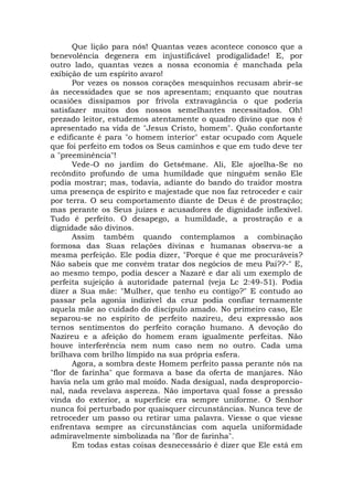 Que lição para nós! Quantas vezes acontece conosco que a
benevolência degenera em injustificável prodigalidade! E, por
outro lado, quantas vezes a nossa economia é manchada pela
exibição de um espírito avaro!
Por vezes os nossos corações mesquinhos recusam abrir-se
às necessidades que se nos apresentam; enquanto que noutras
ocasiões dissipamos por frívola extravagância o que poderia
satisfazer muitos dos nossos semelhantes necessitados. Oh!
prezado leitor, estudemos atentamente o quadro divino que nos é
apresentado na vida de "Jesus Cristo, homem". Quão confortante
e edificante é para "o homem interior" estar ocupado com Aquele
que foi perfeito em todos os Seus caminhos e que em tudo deve ter
a "preeminência"!
Vede-O no jardim do Getsêmane. Ali, Ele ajoelha-Se no
recôndito profundo de uma humildade que ninguém senão Ele
podia mostrar; mas, todavia, adiante do bando do traidor mostra
uma presença de espírito e majestade que nos faz retroceder e cair
por terra. O seu comportamento diante de Deus é de prostração;
mas perante os Seus juízes e acusadores de dignidade inflexível.
Tudo é perfeito. O desapego, a humildade, a prostração e a
dignidade são divinos.
Assim também quando contemplamos a combinação
formosa das Suas relações divinas e humanas observa-se a
mesma perfeição. Ele podia dizer, "Porque é que me procuráveis?
Não sabeis que me convém tratar dos negócios de meu Pai??-" E,
ao mesmo tempo, podia descer a Nazaré e dar ali um exemplo de
perfeita sujeição à autoridade paternal (veja Lc 2:49-51). Podia
dizer a Sua mãe: "Mulher, que tenho eu contigo?" E contudo ao
passar pela agonia indizível da cruz podia confiar ternamente
aquela mãe ao cuidado do discípulo amado. No primeiro caso, Ele
separou-se no espírito de perfeito nazireu, deu expressão aos
ternos sentimentos do perfeito coração humano. A devoção do
Nazireu e a afeição do homem eram igualmente perfeitas. Não
houve interferência nem num caso nem no outro. Cada uma
brilhava com brilho límpido na sua própria esfera.
Agora, a sombra deste Homem perfeito passa perante nós na
"flor de farinha" que formava a base da oferta de manjares. Não
havia nela um grão mal moído. Nada desigual, nada desproporcio-
nal, nada revelava aspereza. Não importava qual fosse a pressão
vinda do exterior, a superfície era sempre uniforme. O Senhor
nunca foi perturbado por quaisquer circunstâncias. Nunca teve de
retroceder um passo ou retirar uma palavra. Viesse o que viesse
enfrentava sempre as circunstâncias com aquela uniformidade
admiravelmente simbolizada na "flor de farinha".
Em todas estas coisas desnecessário é dizer que Ele está em
 