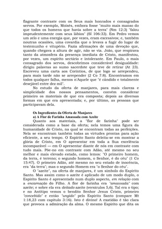 flagrante contraste com os Seus mais honrados e consagrados
servos. Por exemplo, Moisés, embora fosse "muito mais manso do
que todos os homens que havia sobre a terra" (Nm 12:3) "falou
imprudentemente com seus lábios" (SI 106:33). Em Pedro vemos
um zelo e uma energia que, por vezes, eram excessivos; e, também
noutras ocasiões, uma covardia que o levava a fugir do lugar de
testemunho e vitupério. Fazia afirmações de uma devoção que,
quando chegava a altura de agir, não se via. João, que respirava
tanto da atmosfera da presença imediata de Cristo, manifestou,
por vezes, um espírito sectário e intolerante. Em Paulo, o mais
consagrado dos servos, descobrimos considerável desigualdade:
dirigiu palavras ao sumo sacerdote que teve de retirar (At 23).
Escreveu uma carta aos Coríntios, de que logo se arrependeu,
para mais tarde não se arrepender (2 Co 7:8). Encontramos em
todos qualquer falha, menos n'Aquele que "é cândido e totalmente
desejável entre dez mil".
No estudo da oferta de manjares, para mais clareza e
simplicidade dos nossos pensamentos, convém considerar
primeiro os materiais de que era composta; depois as diversas
formas em que era apresentada; e, por último, as pessoas que
participavam dela.
Os Ingredientes da Oferta de Manjares
a) A Flor de Farinha Amassada com Azeite
Quanto aos materiais, a "flor de farinha" pode ser
considerada como a base da oferta; nela temos uma figura da
humanidade de Cristo, na qual se encontram todas as perfeições.
Nela se encontram também todas as virtudes prontas para ação
eficiente, a seu tempo. O Espírito Santo deleita-se em mostrar a
glória de Cristo, em O apresentar em toda a Sua excelência
incomparável — em O apresentar diante de nós em contraste com
tudo mais. Põe-no em contraste com Adão, até mesmo no seu
melhor e mais elevado estado, como lemos: "O primeiro homem,
da terra, é terreno; o segundo homem, o Senhor, é do céu" (1 Co
15:47). O primeiro Adão, até mesmo no seu estado de inocência,
era "da terra"; mas o segundo Homem era "o Senhor do céu".
O "azeite", na oferta de manjares, é um símbolo do Espírito
Santo. Mas assim como o azeite é aplicado de um modo duplo, o
Espírito Santo é apresentado num duplo aspecto, em relação com
a encarnação do Filho. A flor de farinha era "amassada" com
azeite; e sobre ela era deitado azeite (versículos 5,6). Tal era o tipo;
e no Antítipo vemos o bendito Senhor Jesus Cristo, primeiro
"concebido" e então "ungido" pelo Espírito Santo (compare Mt
1:18,23 com capítulo 3:16). Isto é divino! A exatidão é tão clara
que provoca a admiração da alma. O mesmo Espírito que dita os
 