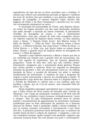 ingredientes do tipo dá-nos os fatos ocorridos com o Antítipo. O
mesmo que referiu com assombrosa precisão as figuras e sombras
do Livro de Levítico deu-nos também o seu glorioso objetivo nas
páginas do evangelho. O mesmo Espírito sopra através das
páginas do Velho e do Novo Testamento e permite-nos ver como
um corresponde exatamente ao outro.
A concepção da humanidade de Cristo, pelo Espírito Santo,
no ventre da virgem descobre um dos mais profundos mistérios
que pode prender a atenção da mente renovada. E plenamente
revelado no Evangelho de Lucas; e isto é inteiramente
característico, visto que, através de todo esse evangelho, parece
ser objetivo especial do Espírito Santo revelar, na Sua maneira
terna e divina, "o Homem Cristo Jesus". Em Mateus temos "O
Filho de Abraão" — "Filho de Davi". Em Marcos temos o Servo
Divino — o Obreiro Celestial. Em João temos "o Filho de Deus"—o
Verbo Eterno — a Vida, Luz, por Quem todas as coisas foram
feitas. Porém, o grande tema do Espírito Santo no Evangelho de
Lucas é "o Filho do homem".
Quando o anjo Gabriel anunciou a Maria a honra que lhe ia
ser conferida em relação com a grande obra da encarnação, ela,
não com espírito de cepticismo, mas de honesta ignorância,
perguntou: "Como se fará isto, visto que não conheço varãoí"
Claramente, imaginava que o nascimento desta gloriosa Pessoa
que estava prestes a aparecer devia ser segundo os princípios
normais da geração; e este seu pensamento torna-se, na infinita
bondade de Deus, a ocasião de derramar luz sobre a verdade
fundamental da encarnação. A resposta do anjo à pergunta da
virgem é muito interessante e merece ser considerada a fundo. "E
respondendo o anjo disse-lhe: Descerá sobre ti o Espírito Santo, e
a virtude do Altíssimo te cobrirá com a sua sombra; pelo que
também o Santo, que de ti há de nascer, será chamado Filho de
Deus" (Lc 1:35).
Desta magnífica passagem aprendemos que o corpo humano
que o Filho eterno de Deus tomou foi formado pela "virtude do
Altíssimo". Um "corpo me preparaste" (compare-se SI 40:6 com Hb
10:5). Foi um verdadeiro corpo humano—verdadeiramente "carne
e sangue". Não há aqui fundamento possível para as teorias
inúteis e inconsistentes do agnosticismo ou misticismo; nenhuma
justificação para as frias abstrações do primeiro ou a fantasia
obscura do último. Tudo é profunda, sólida e divina realidade. O
que os nossos corações necessitam é precisamente o que Deus
nos deu. A primitiva promessa havia declarado que "a semente da
mulher havia de ferir a cabeça da serpente", e ninguém, a não ser
um verdadeiro homem, podia cumprir esta predição—alguém cuja
natureza humana fosse tão real quanto era pura e incorruptível.
 
