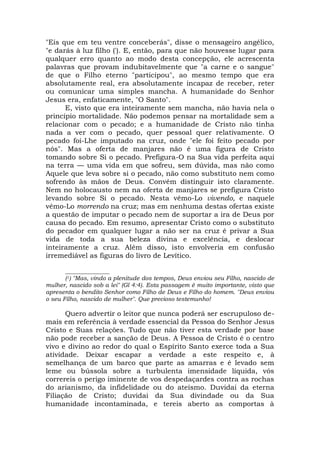"Eis que em teu ventre conceberás", disse o mensageiro angélico,
"e darás à luz filho ('). E, então, para que não houvesse lugar para
qualquer erro quanto ao modo desta concepção, ele acrescenta
palavras que provam indubitavelmente que "a carne e o sangue"
de que o Filho eterno "participou", ao mesmo tempo que era
absolutamente real, era absolutamente incapaz de receber, reter
ou comunicar uma simples mancha. A humanidade do Senhor
Jesus era, enfaticamente, "O Santo".
E, visto que era inteiramente sem mancha, não havia nela o
princípio mortalidade. Não podemos pensar na mortalidade sem a
relacionar com o pecado; e a humanidade de Cristo não tinha
nada a ver com o pecado, quer pessoal quer relativamente. O
pecado foi-Lhe imputado na cruz, onde "ele foi feito pecado por
nós". Mas a oferta de manjares não é uma figura de Cristo
tomando sobre Si o pecado. Prefigura-O na Sua vida perfeita aqui
na terra — uma vida em que sofreu, sem dúvida, mas não como
Aquele que leva sobre si o pecado, não como substituto nem como
sofrendo às mãos de Deus. Convém distinguir isto claramente.
Nem no holocausto nem na oferta de manjares se prefigura Cristo
levando sobre Si o pecado. Nesta vêmo-Lo vivendo, e naquele
vêmo-Lo morrendo na cruz; mas em nenhuma destas ofertas existe
a questão de imputar o pecado nem de suportar a ira de Deus por
causa do pecado. Em resumo, apresentar Cristo como o substituto
do pecador em qualquer lugar a não ser na cruz é privar a Sua
vida de toda a sua beleza divina e excelência, e deslocar
inteiramente a cruz. Além disso, isto envolveria em confusão
irremediável as figuras do livro de Levítico.
_______________
(1) "Mas, vindo a plenitude dos tempos, Deus enviou seu Filho, nascido de
mulher, nascido sob a lei" (Gl 4:4). Esta passagem é muito importante, visto que
apresenta o bendito Senhor como Filho de Deus e Filho do homem. "Deus enviou
o seu Filho, nascido de mulher". Que precioso testemunho!
Quero advertir o leitor que nunca poderá ser escrupuloso de-
mais em referência à verdade essencial da Pessoa do Senhor Jesus
Cristo e Suas relações. Tudo que não tiver esta verdade por base
não pode receber a sanção de Deus. A Pessoa de Cristo é o centro
vivo e divino ao redor do qual o Espírito Santo exerce toda a Sua
atividade. Deixar escapar a verdade a este respeito e, à
semelhança de um barco que parte as amarras e é levado sem
leme ou bússola sobre a turbulenta imensidade líquida, vós
correreis o perigo iminente de vos despedaçardes contra as rochas
do arianismo, da infidelidade ou do ateísmo. Duvidai da eterna
Filiação de Cristo; duvidai da Sua divindade ou da Sua
humanidade incontaminada, e tereis aberto as comportas à
 
