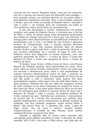 corrente do erro mortal. Ninguém julgue, nem por um momento,
que isto é apenas um assunto para ser discutido entre teólogos —
uma questão curiosa, um mistério abstrato ou um ponto sobre o
qual podemos legalmente discordar. Não; é uma verdade essencial
e basilar, para ser retida na energia do Espírito Santo e mantida a
todo o custo — na verdade, para ser confessada em todas as
circunstâncias, sejam quais forem as conseqüências.
O que nós precisamos é receber simplesmente em nossos
corações, pela graça do Espírito Santo, a revelação que o Pai faz
do Filho, e, então, as nossas almas serão eficazmente preservadas
das ciladas do inimigo, seja qual for a forma que elas tomarem. O
inimigo pode cobrir plausivelmente as armadilhas do arianismo ou
socinianismo com a erva e as folhas de um atrativo e plausível
sistema de interpretação; mas o coração piedoso descobre
imediatamente o que este sistema pretende fazer de Aquele
bendito Senhor a quem tudo deve e onde ele pretende colocá-lo, e,
não encontra dificuldade em o remeter ao lugar de onde veio.
Podemos muito bem dispensar as teorias humanas; mas não
podemos prescindir de Cristo — o Cristo de Deus; o Cristo das
afeições de Deus; o Cristo dos desígnios de Deus; o Cristo da
Palavra de Deus.
O Senhor Jesus Cristo, o Filho eterno de Deus, uma Pessoa
distinta da Trindade gloriosa, Deus manifestado em carne, Deus
sobre todas as coisas, bendito eternamente, tomou um corpo que
era inerente e divinamente puro, santo e sem possibilidade de
contrair mancha—absolutamente isento de toda a semente ou
princípio de pecado e mortalidade. A humanidade de Cristo era tal
que Ele podia a todo o momento, tanto quanto Lhe dizia
pessoalmente respeito, voltar para o céu, de onde tinha vindo, e ao
qual pertencia. Dizendo isto, não me refiro aos desígnios eternos
do amor redentor ou do amor inalterável do coração de Jesus—o
Seu amor por Deus, o Seu amor pelos eleitos de Deus ou da obra
que era necessária para ratificar o concerto eterno de Deus com a
semente de Abraão e toda a criação. As próprias palavras de
Cristo ensinam-nos que "convinha que padecesse e ressuscitasse
ao terceiro dia" (L c 24:46). Era necessário que sofresse para
perfeita manifestação e pleno cumprimento do grande mistério da
redenção. Era Seu clemente propósito "trazer muitos filhos à
glória". Não queria "ficar só", e, portanto, Ele, como "o grão de
trigo", devia "cair na terra e morrer". Quanto melhor
compreendermos a verdade da Sua Pessoa, tanto melhor
compreenderemos a graça da Sua obra.
Quando o apóstolo fala de Cristo como havendo sido
consagrado pelas aflições considera-O como "o príncipe da nossa
salvação" (Hb 2:10); e não como o Filho eterno, que, pelo que diz
 