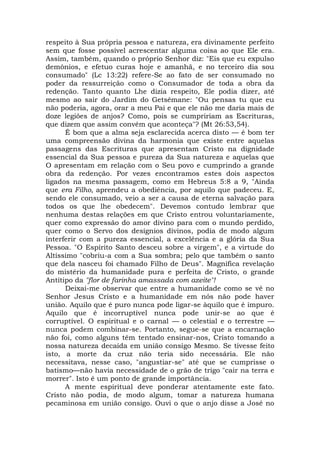 respeito à Sua própria pessoa e natureza, era divinamente perfeito
sem que fosse possível acrescentar alguma coisa ao que Ele era.
Assim, também, quando o próprio Senhor diz: "Eis que eu expulso
demônios, e efetuo curas hoje e amanhã, e no terceiro dia sou
consumado" (Lc 13:22) refere-Se ao fato de ser consumado no
poder da ressurreição como o Consumador de toda a obra da
redenção. Tanto quanto Lhe dizia respeito, Ele podia dizer, até
mesmo ao sair do Jardim do Getsêmane: "Ou pensas tu que eu
não poderia, agora, orar a meu Pai e que ele não me daria mais de
doze legiões de anjos? Como, pois se cumpririam as Escrituras,
que dizem que assim convém que aconteça"? (Mt 26:53,54).
É bom que a alma seja esclarecida acerca disto — é bom ter
uma compreensão divina da harmonia que existe entre aquelas
passagens das Escrituras que apresentam Cristo na dignidade
essencial da Sua pessoa e pureza da Sua natureza e aquelas que
O apresentam em relação com o Seu povo e cumprindo a grande
obra da redenção. Por vezes encontramos estes dois aspectos
ligados na mesma passagem, como em Hebreus 5:8 a 9, "Ainda
que era Filho, aprendeu a obediência, por aquilo que padeceu. E,
sendo ele consumado, veio a ser a causa de eterna salvação para
todos os que lhe obedecem". Devemos contudo lembrar que
nenhuma destas relações em que Cristo entrou voluntariamente,
quer como expressão do amor divino para com o mundo perdido,
quer como o Servo dos desígnios divinos, podia de modo algum
interferir com a pureza essencial, a excelência e a glória da Sua
Pessoa. "O Espírito Santo desceu sobre a virgem", e a virtude do
Altíssimo "cobriu-a com a Sua sombra; pelo que também o santo
que dela nasceu foi chamado Filho de Deus". Magnífica revelação
do mistério da humanidade pura e perfeita de Cristo, o grande
Antítipo da "flor de farinha amassada com azeite"!
Deixai-me observar que entre a humanidade como se vê no
Senhor Jesus Cristo e a humanidade em nós não pode haver
união. Aquilo que é puro nunca pode ligar-se àquilo que é impuro.
Aquilo que é incorruptível nunca pode unir-se ao que é
corruptível. O espiritual e o carnal — o celestial e o terrestre —
nunca podem combinar-se. Portanto, segue-se que a encarnação
não foi, como alguns têm tentado ensinar-nos, Cristo tomando a
nossa natureza decaída em união consigo Mesmo. Se tivesse feito
isto, a morte da cruz não teria sido necessária. Ele não
necessitava, nesse caso, "angustiar-se" até que se cumprisse o
batismo—não havia necessidade de o grão de trigo "cair na terra e
morrer". Isto é um ponto de grande importância.
A mente espiritual deve ponderar atentamente este fato.
Cristo não podia, de modo algum, tomar a natureza humana
pecaminosa em união consigo. Ouvi o que o anjo disse a José no
 