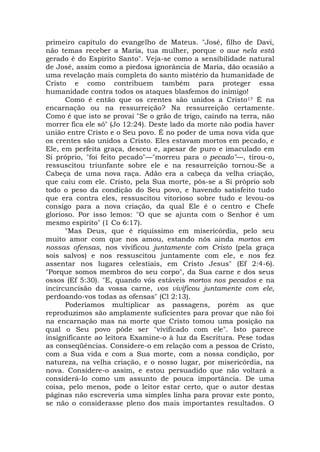 primeiro capítulo do evangelho de Mateus. "José, filho de Davi,
não temas receber a Maria, tua mulher, porque o aue nela está
gerado é do Espírito Santo". Veja-se como a sensibilidade natural
de José, assim como a piedosa ignorância de Maria, dão ocasião a
uma revelação mais completa do santo mistério da humanidade de
Cristo e como contribuem também para proteger essa
humanidade contra todos os ataques blasfemos do inimigo!
Como é então que os crentes são unidos a Cristo1? É na
encarnação ou na ressurreição? Na ressurreição certamente.
Como é que isto se provai "Se o grão de trigo, caindo na terra, não
morrer fica ele só" (Jo 12:24). Deste lado da morte não podia haver
união entre Cristo e o Seu povo. É no poder de uma nova vida que
os crentes são unidos a Cristo. Eles estavam mortos em pecado, e
Ele, em perfeita graça, desceu e, apesar de puro e imaculado em
Si próprio, "foi feito pecado"—"morreu para o pecado"—, tirou-o,
ressuscitou triunfante sobre ele e na ressurreição tornou-Se a
Cabeça de uma nova raça. Adão era a cabeça da velha criação,
que caiu com ele. Cristo, pela Sua morte, pôs-se a Si próprio sob
todo o peso da condição do Seu povo, e havendo satisfeito tudo
que era contra eles, ressuscitou vitorioso sobre tudo e levou-os
consigo para a nova criação, da qual Ele é o centro e Chefe
glorioso. Por isso lemos: "O que se ajunta com o Senhor é um
mesmo espírito" (1 Co 6:17).
"Mas Deus, que é riquíssimo em misericórdia, pelo seu
muito amor com que nos amou, estando nós ainda mortos em
nossas ofensas, nos vivificou juntamente com Cristo (pela graça
sois salvos) e nos ressuscitou juntamente com ele, e nos fez
assentar nos lugares celestiais, em Cristo Jesus" (Ef 2:4-6).
"Porque somos membros do seu corpo", da Sua carne e dos seus
ossos (Ef 5:30). "E, quando vós estáveis mortos nos pecados e na
incircuncisão da vossa carne, vos vivificou juntamente com ele,
perdoando-vos todas as ofensas" (Cl 2:13).
Poderíamos multiplicar as passagens, porém as que
reproduzimos são amplamente suficientes para provar que não foi
na encarnação mas na morte que Cristo tomou uma posição na
qual o Seu povo pôde ser "vivificado com ele". Isto parece
insignificante ao leitora Examine-o à luz da Escritura. Pese todas
as conseqüências. Considere-o em relação com a pessoa de Cristo,
com a Sua vida e com a Sua morte, com a nossa condição, por
natureza, na velha criação, e o nosso lugar, por misericórdia, na
nova. Considere-o assim, e estou persuadido que não voltará a
considerá-lo como um assunto de pouca importância. De uma
coisa, pelo menos, pode o leitor estar certo, que o autor destas
páginas não escreveria uma simples linha para provar este ponto,
se não o considerasse pleno dos mais importantes resultados. O
 