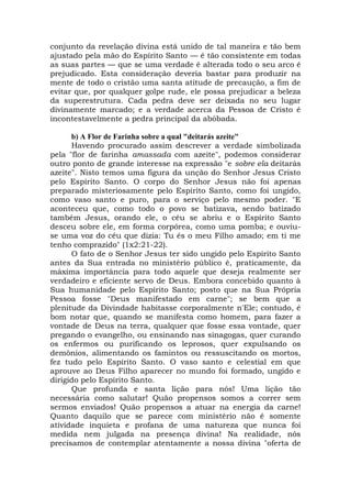 conjunto da revelação divina está unido de tal maneira e tão bem
ajustado pela mão do Espírito Santo — é tão consistente em todas
as suas partes — que se uma verdade é alterada todo o seu arco é
prejudicado. Esta consideração deveria bastar para produzir na
mente de todo o cristão uma santa atitude de precaução, a fim de
evitar que, por qualquer golpe rude, ele possa prejudicar a beleza
da superestrutura. Cada pedra deve ser deixada no seu lugar
divinamente marcado; e a verdade acerca da Pessoa de Cristo é
incontestavelmente a pedra principal da abóbada.
b) A Flor de Farinha sobre a qual "deitarás azeite"
Havendo procurado assim descrever a verdade simbolizada
pela "flor de farinha amassada com azeite", podemos considerar
outro ponto de grande interesse na expressão "e sobre ela deitarás
azeite". Nisto temos uma figura da unção do Senhor Jesus Cristo
pelo Espírito Santo. O corpo do Senhor Jesus não foi apenas
preparado misteriosamente pelo Espírito Santo, como foi ungido,
como vaso santo e puro, para o serviço pelo mesmo poder. "E
aconteceu que, como todo o povo se batizava, sendo batizado
também Jesus, orando ele, o céu se abriu e o Espírito Santo
desceu sobre ele, em forma corpórea, como uma pomba; e ouviu-
se uma voz do céu que dizia: Tu és o meu Filho amado; em ti me
tenho comprazido" (1x2:21-22).
O fato de o Senhor Jesus ter sido ungido pelo Espírito Santo
antes da Sua entrada no ministério público é, praticamente, da
máxima importância para todo aquele que deseja realmente ser
verdadeiro e eficiente servo de Deus. Embora concebido quanto à
Sua humanidade pelo Espírito Santo; posto que na Sua Própria
Pessoa fosse "Deus manifestado em carne"; se bem que a
plenitude da Divindade habitasse corporalmente n'Ele; contudo, é
bom notar que, quando se manifesta como homem, para fazer a
vontade de Deus na terra, qualquer que fosse essa vontade, quer
pregando o evangelho, ou ensinando nas sinagogas, quer curando
os enfermos ou purificando os leprosos, quer expulsando os
demônios, alimentando os famintos ou ressuscitando os mortos,
fez tudo pelo Espírito Santo. O vaso santo e celestial em que
aprouve ao Deus Filho aparecer no mundo foi formado, ungido e
dirigido pelo Espírito Santo.
Que profunda e santa lição para nós! Uma lição tão
necessária como salutar! Quão propensos somos a correr sem
sermos enviados! Quão propensos a atuar na energia da carne!
Quanto daquilo que se parece com ministério não é somente
atividade inquieta e profana de uma natureza que nunca foi
medida nem julgada na presença divina! Na realidade, nós
precisamos de contemplar atentamente a nossa divina "oferta de
 