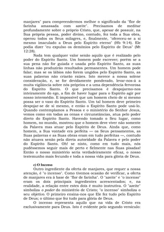 manjares" para compreendermos melhor o significado da "flor de
farinha amassada com azeite". Precisamos de meditar
profundamente sobre o próprio Cristo, que, apesar de possuir, na
Sua própria pessoa, poder divino, contudo, fez toda a Sua obra,
operou todos os Seus milagres, e, finalmente, "ofereceu-se a si
mesmo imaculado a Deus pelo Espírito eterno" (Hb 9:14). Ele
podia dizer "eu expulso os demônios pelo Espírito de Deus" (Mt
12:28).
Nada tem qualquer valor senão aquilo que é realizado pelo
poder do Espírito Santo. Um homem pode escrever; porém se a
sua pena não for guiada e usada pelo Espírito Santo, as suas
linhas não produzirão resultados permanentes. Um homem pode
falar; mas se os lábios não forem ungidos pelo Espírito Santo, as
suas palavras não criarão raízes. Isto merece a nossa solene
consideração, e, se for devidamente ponderado, levar-nos-á a
muita vigilância sobre nós próprios e a uma dependência fervorosa
do Espírito Santo. O que precisamos é despojarmo-nos
inteiramente do ego, a fim de haver lugar para o Espírito agir por
nosso intermédio. E impossível que um homem cheio de si mesmo
possa ser o vaso do Espírito Santo. Um tal homem deve primeiro
despojar-se de si mesmo, e então o Espírito Santo pode usá-lo.
Quando contemplamos a Pessoa e o ministério do Senhor Jesus,
vemos como em todas as cenas e circunstâncias, atua pelo poder
direto do Espírito Santo. Havendo tomado o Seu lugar, como
homem, no mundo, mostrou que o homem deve viver não somente
da Palavra mas atuar pelo Espírito de Deus. Ainda que, como
homem, a Sua vontade era perfeita — os Seus pensamentos, as
Suas palavras e as Suas obras eram em tudo perfeitas —, contudo
não atuava senão pela direta autoridade da Palavra e pelo poder
do Espírito Santo. Oh! se nisto, como em tudo mais, nós
pudéssemos seguir mais de perto e fielmente nas Suas pisadas!
Então o nosso ministério seria verdadeiramente eficaz, o nosso
testemunho mais fecundo e toda a nossa vida para glória de Deus.
c) O Incenso
Outro ingrediente da oferta de manjares, que requer a nossa
atenção, é "o incenso". Como tivemos ocasião de verificar, a oferta
de manjares era à base de "flor de farinha". O "azeite" e "o incenso"
eram os dois principais ingredientes acrescentados; e, na
realidade, a relação entre estes dois é muito instrutiva. O "azeite"
simboliza o poder do ministério de Cristo; "o incenso" simboliza o
seu objetivo. O primeiro ensina-nos que Ele fez tudo pelo Espírito
de Deus; o último que fez tudo para glória de Deus.
O incenso representa aquilo que na vida de Cristo era
exclusivamente para Deus. Isto é evidente pelo segundo versículo:
 