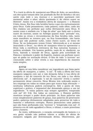 "E a trará (a oferta de manjares) aos filhos de Arão, os sacerdotes,
um dos quais tomará dela um punhado da flor de farinha e do seu
azeite com todo o seu incenso; e o sacerdote queimará este
memorial sobre o altar; oferta queimada é; de cheiro suave ao
SENHOR". Assim era a verdadeira oferta de manjares — o Homem
Cristo Jesus. Em Sua vida bendita havia o que era exclusivamente
para Deus. Cada pensamento, cada palavra, cada olhar, cada ato
Seu exalava um perfume que subia diretamente para Deus. E
assim como o símbolo era "o fogo do altar" que fazia sair o cheiro
suave do incenso, assim no Antítipo quanto mais "provado" era,
em todas as cenas e circunstâncias da Sua bendita vida, tanto
mais manifesto se tornava que, na Sua humanidade, não havia
nada que não pudesse subir, como cheiro suave, ao trono de
Deus. Se no holocausto vemos Cristo "oferecendo-se a si mesmo
imaculado a Deus", na oferta de manjares vêmo-Lo apresentar a
Deus toda a excelência intrínseca da Sua natureza humana e
perfeita atividade. Um homem perfeito, vazio de si, obediente, na
terra, fazendo a vontade de Deus, agindo pela autoridade da
Palavra e mediante o poder do Espírito, exalava um perfume suave
que só podia ter aceitação divina. O fato de todo "o incenso" ser
consumido sobre o altar revela a sua importância da maneira
mais simples.
d) O Sal
Agora só nos falta considerar um ingrediente que fazia parte
da oferta de manjares, a saber, "o sal". "E toda a oferta dos teus
manjares salgarás com sal; e não deixarás faltar à tua oferta de
manjares o sal do concerto do teu Deus; em toda a tua oferta
oferecerás sal". A expressão "o sal do concerto" revela o caráter
permanente desse concerto. Deus Mesmo tem ordenado assim o
seu emprego em todas as coisas para que nunca haja alteração —
nenhuma influência poderá corrompê-lo. Sob o ponto de vista
espiritual e prático, é impossível dar demasiado apreço a um tal
ingrediente. "A vossa palavra seja sempre agradável, temperada
com sal" (Cl 4:6). Em todas as conversas, o Homem perfeito
mostrava sempre o poder deste princípio. As Suas palavras não
eram simplesmente palavras de graça, mas palavras de penetrante
poder—palavras divinamente adaptadas para preservar de toda a
mancha e influência corrupta. Nunca pronunciou uma palavra
que não fosse perfumada com "incenso" e "temperada com sal". O
primeiro era de todo agradável a Deus; o último, o mais proveitoso
para o homem.
Às vezes, infelizmente, o coração corrompido do homem e o
seu gosto viciado não podiam tolerar a acidez da oferta de
manjares salgada por determinação divina. Observemos, por
 
