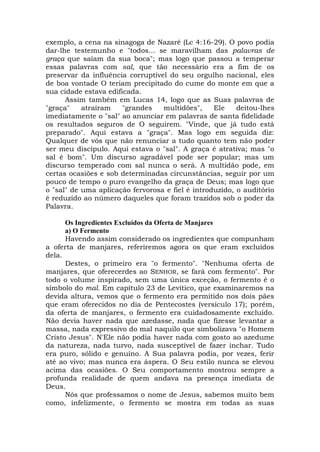 exemplo, a cena na sinagoga de Nazaré (Lc 4:16-29). O povo podia
dar-lhe testemunho e "todos... se maravilham das palavras de
graça que saíam da sua boca"; mas logo que passou a temperar
essas palavras com sal, que tão necessário era a fim de os
preservar da influência corruptível do seu orgulho nacional, eles
de boa vontade O teriam precipitado do cume do monte em que a
sua cidade estava edificada.
Assim também em Lucas 14, logo que as Suas palavras de
"graça" atraíram "grandes multidões", Ele deitou-lhes
imediatamente o "sal" ao anunciar em palavras de santa fidelidade
os resultados seguros de O seguirem. "Vinde, que já tudo está
preparado". Aqui estava a "graça". Mas logo em seguida diz:
Qualquer de vós que não renunciar a tudo quanto tem não poder
ser meu discípulo. Aqui estava o "sal". A graça é atrativa; mas "o
sal é bom". Um discurso agradável pode ser popular; mas um
discurso temperado com sal nunca o será. A multidão pode, em
certas ocasiões e sob determinadas circunstâncias, seguir por um
pouco de tempo o puro evangelho da graça de Deus; mas logo que
o "sal" de uma aplicação fervorosa e fiel é introduzido, o auditório
é reduzido ao número daqueles que foram trazidos sob o poder da
Palavra.
Os Ingredientes Excluídos da Oferta de Manjares
a) O Fermento
Havendo assim considerado os ingredientes que compunham
a oferta de manjares, referiremos agora os que eram excluídos
dela.
Destes, o primeiro era "o fermento". "Nenhuma oferta de
manjares, que oferecerdes ao SENHOR, se fará com fermento". Por
todo o volume inspirado, sem uma única exceção, o fermento é o
símbolo do mal. Em capítulo 23 de Levítico, que examinaremos na
devida altura, vemos que o fermento era permitido nos dois pães
que eram oferecidos no dia de Pentecostes (versículo 17); porém,
da oferta de manjares, o fermento era cuidadosamente excluído.
Não devia haver nada que azedasse, nada que fizesse levantar a
massa, nada expressivo do mal naquilo que simbolizava "o Homem
Cristo Jesus". N'Ele não podia haver nada com gosto ao azedume
da natureza, nada turvo, nada susceptível de fazer inchar. Tudo
era puro, sólido e genuíno. A Sua palavra podia, por vezes, ferir
até ao vivo; mas nunca era áspera. O Seu estilo nunca se elevou
acima das ocasiões. O Seu comportamento mostrou sempre a
profunda realidade de quem andava na presença imediata de
Deus.
Nós que professamos o nome de Jesus, sabemos muito bem
como, infelizmente, o fermento se mostra em todas as suas
 