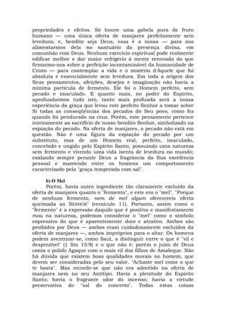 propriedades e efeitos. Só houve uma gabela pura de fruto
humano — uma única oferta de manjares perfeitamente sem
levedura; e, bendito seja Deus, essa é a nossa — para nos
alimentarmos dela no santuário da presença divina, em
comunhão com Deus. Nenhum exercício espiritual pode realmente
edificar melhor e dar maior refrigério à mente renovada do que
firmarmo-nos sobre a perfeição incontaminável da humanidade de
Cristo — para contemplar a vida e o mistério d'Aquele que foi
absoluta e essencialmente sem levedura. Em toda a origem dos
Seus pensamentos, afeições, desejos e imaginação não havia a
mínima partícula de fermento. Ele foi o Homem perfeito, sem
pecado e imaculado. E quanto mais, no poder do Espírito,
aprofundarmos tudo isto, tanto mais profunda será a nossa
experiência da graça que levou este perfeito Senhor a tomar sobre
Si todas as conseqüências dos pecados do Seu povo, como fez
quando foi pendurado na cruz. Porém, este pensamento pertence
inteiramente ao sacrifício de nosso bendito Senhor, simbolizado na
expiação do pecado. Na oferta de manjares, o pecado não está em
questão. Não é uma figura da expiação do pecado por um
substituto, mas de um Homem real, perfeito, imaculado,
concebido e ungido pelo Espírito Santo, possuindo uma natureza
sem fermento e vivendo uma vida isenta de levedura no mundo;
exalando sempre perante Deus a fragrância da Sua excelência
pessoal e mantendo entre os homens um comportamento
caracterizado pela "graça temperada com sal".
b) O Mel
Porém, havia outro ingrediente tão claramente excluído da
oferta de manjares quanto o "fermento", e este era o "mel". "Porque
de nenhum fermento, nem de mel algum oferecereis oferta
queimada ao SENHOR" (versículo 11). Portanto, assim como o
"fermento" é a expressão daquilo que é positiva e manifestamente
mau na natureza, podemos considerar o "mel" como o símbolo
expressivo do que é aparentemente doce e atrativo. Ambos são
proibidos por Deus — ambos eram cuidadosamente excluídos da
oferta de manjares —, ambos impróprios para o altar. Os homens
podem aventurar-se, como Saul, a distinguir entre o que é "vil e
desprezível" (1 Sm 15:9) e o que não é: porém o juízo de Deus
conta o polido Agaque com o mais vil dos filhos de Amaleque. Não
há dúvida que existem boas qualidades morais no homem, que
devem ser consideradas pelo seu valor. "Achaste mel come o que
te basta". Mas recorde-se que não era admitido na oferta de
manjares nem no seu Antítipo. Havia a plenitude do Espírito
Santo; havia o fragrante odor do incenso; havia a virtude
preservativa do "sal do concerto". Todas estas coisas
 
