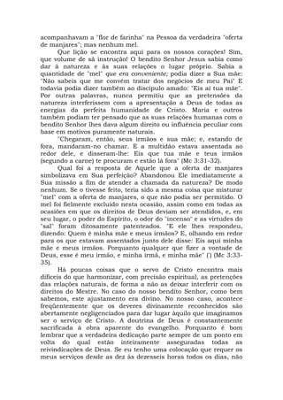 acompanhavam a "flor de farinha" na Pessoa da verdadeira "oferta
de manjares"; mas nenhum mel.
Que lição se encontra aqui para os nossos corações! Sim,
que volume de sã instrução! O bendito Senhor Jesus sabia como
dar à natureza e às suas relações o lugar próprio. Sabia a
quantidade de "mel" que era conveniente; podia dizer a Sua mãe:
"Não sabeis que me convém tratar dos negócios de meu Pai" E
todavia podia dizer também ao discípulo amado: "Eis aí tua mãe".
Por outras palavras, nunca permitiu que as pretensões da
natureza interferissem com a apresentação a Deus de todas as
energias da perfeita humanidade de Cristo. Maria e outros
também podiam ter pensado que as suas relações humanas com o
bendito Senhor lhes dava algum direito ou influência peculiar com
base em motivos puramente naturais.
"Chegaram, então, seus irmãos e sua mãe; e, estando de
fora, mandaram-no chamar. E a multidão estava assentada ao
redor dele, e disseram-lhe: Eis que tua mãe e teus irmãos
(segundo a carne) te procuram e estão lá fora" (Mc 3:31-32).
Qual foi a resposta de Aquele que a oferta de manjares
simbolizava em Sua perfeição? Abandonou Ele imediatamente a
Sua missão a fim de atender a chamada da natureza? De modo
nenhum. Se o tivesse feito, teria sido a mesma coisa que misturar
"mel" com a oferta de manjares, o que não podia ser permitido. O
mel foi fielmente excluído nesta ocasião, assim como em todas as
ocasiões em que os direitos de Deus deviam ser atendidos, e, em
seu lugar, o poder do Espírito, o odor do "incenso" e as virtudes do
"sal" foram ditosamente patenteados. "E ele lhes respondeu,
dizendo: Quem é minha mãe e meus irmãos? E, olhando em redor
para os que estavam assentados junto dele disse: Eis aqui minha
mãe e meus irmãos. Porquanto qualquer que fizer a vontade de
Deus, esse é meu irmão, e minha irmã, e minha mãe" (') (Mc 3:33-
35).
Há poucas coisas que o servo de Cristo encontra mais
difíceis do que harmonizar, com precisão espiritual, as pretenções
das relações naturais, de forma a não as deixar interferir com os
direitos do Mestre. No caso do nosso bendito Senhor, como bem
sabemos, este ajustamento era divino. No nosso caso, acontece
freqüentemente que os deveres divinamente reconhecidos são
abertamente negligenciados para dar lugar àquilo que imaginamos
ser o serviço de Cristo. A doutrina de Deus é constantemente
sacrificada à obra aparente do evangelho. Porquanto é bom
lembrar que a verdadeira dedicação parte sempre de um ponto em
volta do qual estão inteiramente asseguradas todas as
reivindicações de Deus. Se eu tenho uma colocação que requer os
meus serviços desde as dez às dezesseis horas todos os dias, não
 