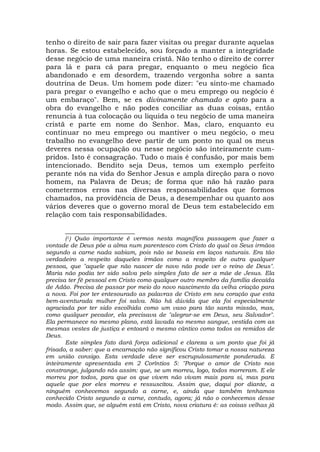 tenho o direito de sair para fazer visitas ou pregar durante aquelas
horas. Se estou estabelecido, sou forçado a manter a integridade
desse negócio de uma maneira cristã. Não tenho o direito de correr
para lá e para cá para pregar, enquanto o meu negócio fica
abandonado e em desordem, trazendo vergonha sobre a santa
doutrina de Deus. Um homem pode dizer: "eu sinto-me chamado
para pregar o evangelho e acho que o meu emprego ou negócio é
um embaraço". Bem, se es divinamente chamado e apto para a
obra do evangelho e não podes conciliar as duas coisas, então
renuncia à tua colocação ou liquida o teu negócio de uma maneira
cristã e parte em nome do Senhor. Mas, claro, enquanto eu
continuar no meu emprego ou mantiver o meu negócio, o meu
trabalho no evangelho deve partir de um ponto no qual os meus
deveres nessa ocupação ou nesse negócio são inteiramente cum-
pridos. Isto é consagração. Tudo o mais é confusão, por mais bem
intencionado. Bendito seja Deus, temos um exemplo perfeito
perante nós na vida do Senhor Jesus e ampla direção para o novo
homem, na Palavra de Deus; de forma que não há razão para
cometermos erros nas diversas responsabilidades que formos
chamados, na providência de Deus, a desempenhar ou quanto aos
vários deveres que o governo moral de Deus tem estabelecido em
relação com tais responsabilidades.
____________________
(1) Quão importante é vermos nesta magnífica passagem que fazer a
vontade de Deus põe a alma num parentesco com Cristo do qual os Seus irmãos
segundo a carne nada sabiam, pois não se baseia em laços naturais. Era tão
verdadeiro a respeito daqueles irmãos como a respeito de outra qualquer
pessoa, que "aquele que não nascer de novo não pode ver o reino de Deus".
Maria não podia ter sido salva pelo simples fato de ser a mãe de Jesus. Ela
precisa ter fé pessoal em Cristo como qualquer outro membro da família decaída
de Adão. Precisa de passar por meio do novo nascimento da velha criação para
a nova. Foi por ter entesourado as palavras de Cristo em seu coração que esta
bem-aventurada mulher foi salva. Não há dúvida que ela foi especialmente
agraciada por ter sido escolhida como um vaso para tão santa missão, mas,
como qualquer pecador, ela precisava de "alegrar-se em Deus, seu Salvador".
Ela permanece no mesmo plano, está lavada no mesmo sangue, vestida com as
mesmas vestes de justiça e entoará o mesmo cântico como todos os remidos de
Deus.
Este simples fato dará força adicional e clareza a um ponto que foi já
frisado, a saber: que a encarnação não significou Cristo tomar a nossa natureza
em união consigo. Esta verdade deve ser escrupulosamente ponderada. E
inteiramente apresentada em 2 Coríntios 5: "Porque o amor de Cristo nos
constrange, julgando nós assim: que, se um morreu, logo, todos morreram. E ele
morreu por todos, para que os que vivem não vivam mais para si, mas para
aquele que por eles morreu e ressuscitou. Assim que, daqui por diante, a
ninguém conhecemos segundo a carne, e, ainda que também tenhamos
conhecido Cristo segundo a carne, contudo, agora; já não o conhecemos desse
modo. Assim que, se alguém está em Cristo, nova criatura é: as coisas velhas já
 