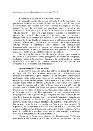 passaram, eis que tudo se fez novo" (versículos 14-17).
A Oferta de Manjares em suas diversas Formas
O segundo ponto do nosso assunto é a forma como era
preparada a oferta de manjares. Isto era feito, como lemos, pela
ação do fogo. Era "cozida no forno", "cozida na caçoula" ou frita
numa "sertã". O processo de cozedura sugere a idéia de
sofrimento. Mas visto que a oferta de manjares é chamada de
"cheiro suave" — um termo que nunca é aplicado à expiação do
pecado ou expiação da culpa — é evidente que há qualquer
relação com o sofrimento do pecado — não sugere o sofrimento
sob a ira de Deus devido ao pecado, nem o sofrimento às mãos da
Justiça infinita com substituto do pecador. As duas idéias de
"cheiro suave" e sofrimento pelo pecado são inteiramente
incompatíveis, segundo a ordem da dispensação levítica. Se
introduzíssemos a idéia do sofrimento pelo pecado na oferta de
manjares, destruiríamos totalmente o seu símbolo.
Ao contemplarmos a vida do Senhor Jesus, que, como já
frisamos, é o principal assunto prefigurado na oferta de manjares,
podemos notar três espécies distintas de sofrimento, a saber:
sofrimento por amor da justiça, sofrimento em virtude da
simpatia, e o sofrimento por antecipação.
a) Sofrimento por Amor da Justiça
Como Servo justo de Deus, Ele sofreu no meio de uma cena
em que tudo Lhe era adverso; contudo isto era justamente o
oposto do sofrimento pelo pecado. É da máxima importância
distinguir entre estas duas espécies de sofrimento. Confundi-las
conduzir-nos-ia a erros graves. Sofrer com um justo e manter uma
atitude firme entre os homens a favor de Deus é uma coisa; sofrer
em lugar do homem sob a mão de Deus é outra muito diferente. O
Senhor Jesus sofreu por amor da justiça, durante a Sua vida.
Sofreu pelo pecado, na Sua morte. Durante a Sua vida os homens
e Satanás sempre se Lhe opuseram; e até mesmo na cruz
empregaram todo o poder de que dispunham; mas depois de ter
sido feito tudo que podiam fazer— depois de haverem chegado, no
seu ódio mortal, ao limite da oposição humana e diabólica —
restava ainda uma região afastada de sombras impenetráveis e
horror que tinha de ser percorrida por Aquele que levava sobre Si
o pecado, no cumprimento da Sua obra. Durante a Sua vida, Ele
sempre andou na luz límpida do semblante divino! Porém, sobre a
cruz de maldição a sombra negra do pecado interveio e ocultou
essa luz e provocou esse brado misterioso:
"Deus meu, Deus meu, porque me desamparaste?" Foi um
momento absolutamente único nos anais da eternidade. De vez
 