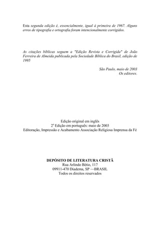 Esta segunda edição é, essencialmente, igual à primeira de 1967. Alguns
erros de tipografia e ortografia foram intencionalmente corrigidos.
As citações bíblicas seguem a "Edição Revista e Corrigida" de João
Ferreira de Almeida publicada pela Sociedade Bíblica do Brasil, edição de
1995
São Paulo, maio de 2003
Os editores.
Edição original em inglês
2a
Edição em português: maio de 2003
Editoração, Impressão e Acabamento Associação Religiosa Imprensa da Fé
DEPÓSITO DE LITERATURA CRISTÃ
Rua Arlindo Bétio, 117
09911-470 Diadema, SP —BRASIL
Todos os direitos reservados
 