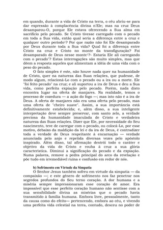 em quando, durante a vida de Cristo na terra, o céu abriu-se para
dar expressão à complacência divina n'Ele; mas na cruz Deus
desamparou-O, porque Ele estava oferecendo a Sua alma em
sacrifício pelo pecado. Se Cristo tivesse carregado com o pecado
em toda a Sua vida, então qual seria a diferença entre a cruz e
qualquer outro período1? Por que razão não foi Ele desamparado
por Deus durante toda a Sua vida? Qual foi a diferença entre
Cristo na cruz e Cristo no monte da transfiguração? Foi
desamparado de Deus nesse monte1?- Estaria Ele ali carregando
com o pecado"? Estas interrogações são muito simples, mas que
dêem a resposta aqueles que alimentam a idéia de uma vida com o
peso do pecado.
O fato simples é este, não houve nada quer na humanidade
de Cristo, quer na natureza das Suas relações, que pudesse, de
modo algum, relacioná-Lo com o pecado ou a ira ou a morte. Ele
"foi feito pecado" na cruz; e ali suportou a ira de Deus e deu a Sua
vida, como perfeita expiação pelo pecado. Porém, nada disto
encontra lugar na oferta de manjares. Na realidade, temos o
processo de cozedura — a ação do fogo —; mas isto não é a ira de
Deus. A oferta de manjares não era uma oferta pelo pecado, mas
uma oferta de "cheiro suave". Assim, a sua importância está
definitivamente estabelecida; e, além disso, a sua inteligente
interpretação deve sempre preservar, com santo zelo, a verdade
preciosa da humanidade imaculada de Cristo e verdadeira
natureza das Suas relações. Dizer que Ele, por necessidade do Seu
nascimento, teve de carregar com o pecado, ou colocá-Lo, por esse
motivo, debaixo da maldição da lei e da ira de Deus, é contradizer
toda a verdade de Deus respeitante à encarnação — verdade
anunciada pelo anjo e repetida diversas vezes pelo apóstolo
inspirado. Além disso, tal afirmação destrói todo o caráter e
objetivo da vida de Cristo e rouba à cruz a sua glória
característica. Diminui a significação do pecado e da expiação.
Numa palavra, remove a pedra principal do arco da revelação e
põe tudo em irremediável ruína e confusão em redor de nós.
b) Sofrimento em Virtude da Simpatia
O Senhor Jesus também sofreu em virtude da simpatia — da
compaixão —; e este gênero de sofrimento nos faz penetrar nos
segredos profundos do Seu terno coração. A dor humana e a
miséria sempre impressionaram esse coração de amor. Era
impossível que esse perfeito coração humano não sentisse com a
sua sensibilidade divina as misérias que o pecado havia
transmitido à família humana. Embora livre, pessoalmente, tanto
da causa como do efeito— pertencendo, embora ao céu, e vivendo
uma perfeita vida celestial na terra, contudo, desceu no poder de
 