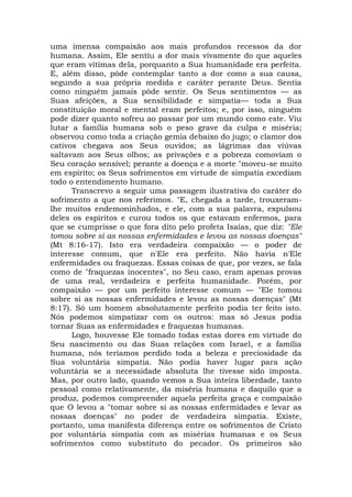 uma imensa compaixão aos mais profundos recessos da dor
humana. Assim, Ele sentiu a dor mais vivamente do que aqueles
que eram vítimas dela, porquanto a Sua humanidade era perfeita.
E, além disso, pôde contemplar tanto a dor como a sua causa,
segundo a sua própria medida e caráter perante Deus. Sentia
como ninguém jamais pôde sentir. Os Seus sentimentos — as
Suas afeições, a Sua sensibilidade e simpatia— toda a Sua
constituição moral e mental eram perfeitos; e, por isso, ninguém
pode dizer quanto sofreu ao passar por um mundo como este. Viu
lutar a família humana sob o peso grave da culpa e miséria;
observou como toda a criação gemia debaixo do jugo; o clamor dos
cativos chegava aos Seus ouvidos; as lágrimas das viúvas
saltavam aos Seus olhos; as privações e a pobreza comoviam o
Seu coração sensível; perante a doença e a morte "moveu-se muito
em espírito; os Seus sofrimentos em virtude de simpatia excediam
todo o entendimento humano.
Transcrevo a seguir uma passagem ilustrativa do caráter do
sofrimento a que nos referimos. "E, chegada a tarde, trouxeram-
lhe muitos endemoninhados, e ele, com a sua palavra, expulsou
deles os espíritos e curou todos os que estavam enfermos, para
que se cumprisse o que fora dito pelo profeta Isaías, que diz: "Ele
tomou sobre si as nossas enfermidades e levou as nossas doenças"
(Mt 8:16-17). Isto era verdadeira compaixão — o poder de
interesse comum, que n'Ele era perfeito. Não havia n'Ele
enfermidades ou fraquezas. Essas coisas de que, por vezes, se fala
como de "fraquezas inocentes", no Seu caso, eram apenas provas
de uma real, verdadeira e perfeita humanidade. Porém, por
compaixão — por um perfeito interesse comum — "Ele tomou
sobre si as nossas enfermidades e levou as nossas doenças" (Mt
8:17). Só um homem absolutamente perfeito podia ter feito isto.
Nós podemos simpatizar com os outros: mas só Jesus podia
tornar Suas as enfermidades e fraquezas humanas.
Logo, houvesse Ele tomado todas estas dores em virtude do
Seu nascimento ou das Suas relações com Israel, e a família
humana, nós teríamos perdido toda a beleza e preciosidade da
Sua voluntária simpatia. Não podia haver lugar para ação
voluntária se a necessidade absoluta lhe tivesse sido imposta.
Mas, por outro lado, quando vemos a Sua inteira liberdade, tanto
pessoal como relativamente, da miséria humana e daquilo que a
produz, podemos compreender aquela perfeita graça e compaixão
que O levou a "tomar sobre si as nossas enfermidades e levar as
nossas doenças" no poder de verdadeira simpatia. Existe,
portanto, uma manifesta diferença entre os sofrimentos de Cristo
por voluntária simpatia com as misérias humanas e os Seus
sofrimentos como substituto do pecador. Os primeiros são
 