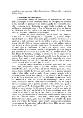 manifestos ao longo de toda a Sua vida; os últimos são restrigidos
à Sua morte.
c) Sofrimento por Antecipação
Finalmente, temos de considerar os sofrimentos de Cristo
por antecipação. Vemos a sombra tétrica da cruz projetar-se sobre
o Seu caminho e produzir uma ordem aguda de sofrimento, que,
não obstante, deve distinguir-se com tanta precisão do Seu
sofrimento expiatório como o Seu sofrimento por amor da justiça
se distingue do Seu sofrimento por simpatia. Tomemos como
exemplo de prova uma ou duas passagens.
"E, saindo, foi, como costumava, para o monte das Oliveiras;
e também os seus discípulos o seguiram. E, quando chegou
àquele lugar, disse-lhes: Orai, para que não entreis em tentação. E
apartou-se deles cerca de um tiro de pedra; e, pondo-se de joelhos,
orava, dizendo: Pai, se queres, passa de mim este cálice, todavia
não se faça a minha vontade, mas a tua. E apareceu-lhe um anjo
do céu, que o confortava. E, posto em agonia, orava mais
intensamente. E o seu suor tornou-se em grandes gotas de sangue
que corriam até ao chão" (Lc 22:39-44). "E, levando Pedro e os
dois filhos de Zebedeu, começou a entristecer-se e a angustiar-se
muito. Então lhes disse: A minha alma está cheia de tristeza até à
morte; ficai aqui e velai comigo... E; indo segunda vez, orou,
dizendo: Meu pai, se este cálice não pode passar de mim sem eu o
beber, faça-se a tua vontade" (Mt 26:37-42).
Da leitura destes versículos é evidente que havia qualquer
coisa em perspectiva que o bendito Senhor nunca havia
encontrado antes. Estava sendo cheio um "cálice" para Si do qual
nunca tinha bebido. Se tivesse carregado com o pecado durante
toda a Sua vida, qual a razão dessa intensa agonia ante o
pensamento de entrar em contato com o pecado e ter de suportar
a ira de Deus devido ao pecado? Que diferença havia entre Cristo
no Gêtsemani e Cristo no Calvário, se Ele carregou com o pecado
toda a Sua vida? Existiu uma diferença essencial! Mas foi porque
Ele não carregou com o pecado durante toda a Sua vida. Qual é,
logo, a diferença? No Gêtsemani Ele estava antecipando a cruz! No
Calvário, suportava-a. No Gêtsemani "Apareceu-lhe um anjo do
céu que o confortava"; no Calvário foi desamparado por todos. Não
houve ali ministério dos anjos. No Gêtsemani dirigiu-se a Deus
como "Pai", gozando assim a comunhão desse inefável parentesco;
mas no Calvário clama: "Deus meu, Deus meu, porque me
desamparaste?" Aqui Aquele que leva sobre Si o pecado olha para
cima e vê o trono da Justiça eterna envolvo em nuvens carregadas
e o semblante da santidade inflexível desviado d'Ele porque estava
sendo "feito pecado por nós".
 