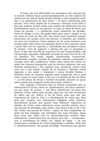 O leitor não terá dificuldade em prosseguir este assunto por
si mesmo. Poderá traçar pormenorizadamente as três espécies de
sofrimento da vida de nosso bendito Senhor e fazer distinção entre
eles e os sofrimentos da Sua morte — os Seus sofrimentos pelo
pecado. Verá como, depois de os homens e Satanás terem feito o
pior que podiam restava ainda uma espécie do sofrimento que era
perfeitamente único no seu gênero, ou seja, às mãos de Deus, por
causa do pecado — o sofrimento como substituto do pecador.
Antes de chegar à cruz, Ele podia olhar para cima e alegrar-se na
luz clara do rosto de Seu Pai. Nas horas mais sombrias sempre
encontrara um auxílio certo nas alturas. O caminho que trilhava
na terra era escabroso. Como poderia ser de outra maneira num
mundo onde tudo estava em oposição direta à Sua natureza santa
e pura? Ele teve de suportar a "contradição dos pecadores contra
Si mesmo". Teve de suportar a afronta dos que se opunham a
Deus. O que não teve Ele de suportara Foi mal compreendido, mal
interpretado, injuriado, difamado, acusado de estar fora de Si e de
ter demônio. Foi traído, negado, abandonado, escarnecido,
esbofeteado, cuspido, coroado de espinhos, expulso, condenado e
cravado entre dois malfeitores. Todas estas coisas Ele sofreu às
mãos dos homens juntamente com os terrores indizíveis com que
Satanás atormentou o Seu espírito; mas, deixai-me repetir mais
uma vez e com ênfase, depois de os homens e Satanás terem
esgotado o seu poder e inimizade o nosso bendito Senhor e
Salvador tinha de suportar alguma coisa comparada com a qual
tudo o mais era como nada, e isto era a ocultação da face de Deus
— as três horas de trevas e terrível escuridão, durante as quais
sofreu aquilo que ninguém senão Deus pode conhecer.
Ora, quando a Escritura fala de termos comunhão com os
sofrimentos de Cristo, refere-se, simplesmente, aos Seus sofrimen-
tos por amor da justiça — aos Seus sofrimentos às mãos dos
homens. Cristo sofreu pelo pecado, para que nós não tivéssemos
de sofrer por ele. Sofreu a ira de Deus, para que nós não
tivéssemos de sofrê-la. Este é o fundamento da nossa paz. Mas
pelo que respeita aos sofrimentos infligidos pelos homens,
descobrimos sempre que quanto mais fielmente seguirmos as
pisadas de Cristo, mais sofreremos nesse sentido; porém, isto é
um assunto de privilégio, uma mercê, uma honra (veja-se Fp 1:29-
30). Andar nos passos de Cristo — gozar da Sua companhia, ter
parte na Sua simpatia, são privilégios dos mais elevados. Quão
bom seria que todos nós os aproveitássemos melhor! Mas,
infelizmente, contentamo-nos em passar sem eles — contentamo-
nos, à semelhança de Pedro, em "seguir de longe" — de nos
mantermos à distância do Cristo desprezado e sofredor. Tudo isto
é, indubitavelmente, um grande privilégio. Tivéssemos nós apenas
 