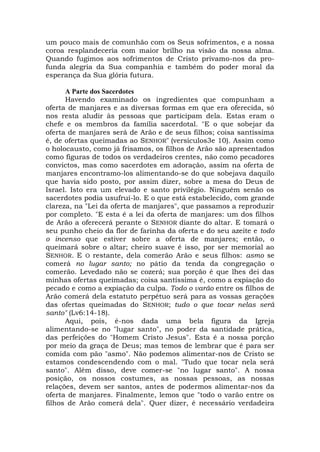 um pouco mais de comunhão com os Seus sofrimentos, e a nossa
coroa resplandeceria com maior brilho na visão da nossa alma.
Quando fugimos aos sofrimentos de Cristo privamo-nos da pro-
funda alegria da Sua companhia e também do poder moral da
esperança da Sua glória futura.
A Parte dos Sacerdotes
Havendo examinado os ingredientes que compunham a
oferta de manjares e as diversas formas em que era oferecida, só
nos resta aludir às pessoas que participam dela. Estas eram o
chefe e os membros da família sacerdotal. "E o que sobejar da
oferta de manjares será de Arão e de seus filhos; coisa santíssima
é, de ofertas queimadas ao SENHOR" (versículos3e 10). Assim como
o holocausto, como já frisamos, os filhos de Arão são apresentados
como figuras de todos os verdadeiros crentes, não como pecadores
convictos, mas como sacerdotes em adoração, assim na oferta de
manjares encontramo-los alimentando-se do que sobejava daquilo
que havia sido posto, por assim dizer, sobre a mesa do Deus de
Israel. Isto era um elevado e santo privilégio. Ninguém senão os
sacerdotes podia usufruí-lo. E o que está estabelecido, com grande
clareza, na "Lei da oferta de manjares", que passamos a reproduzir
por completo. "E esta é a lei da oferta de manjares: um dos filhos
de Arão a oferecerá perante o SENHOR diante do altar. E tomará o
seu punho cheio da flor de farinha da oferta e do seu azeite e todo
o incenso que estiver sobre a oferta de manjares; então, o
queimará sobre o altar; cheiro suave é isso, por ser memorial ao
SENHOR. E O restante, dela comerão Arão e seus filhos: asmo se
comerá no lugar santo; no pátio da tenda da congregação o
comerão. Levedado não se cozerá; sua porção é que lhes dei das
minhas ofertas queimadas; coisa santíssima é, como a expiação do
pecado e como a expiação da culpa. Todo o varão entre os filhos de
Arão comerá dela estatuto perpétuo será para as vossas gerações
das ofertas queimadas do SENHOR; tudo o que tocar nelas será
santo" (Lv6:14-18).
Aqui, pois, é-nos dada uma bela figura da Igreja
alimentando-se no "lugar santo", no poder da santidade prática,
das perfeições do "Homem Cristo Jesus". Esta é a nossa porção
por meio da graça de Deus; mas temos de lembrar que é para ser
comida com pão "asmo". Não podemos alimentar-nos de Cristo se
estamos condescendendo com o mal. "Tudo que tocar nela será
santo". Além disso, deve comer-se "no lugar santo". A nossa
posição, os nossos costumes, as nossas pessoas, as nossas
relações, devem ser santos, antes de podermos alimentar-nos da
oferta de manjares. Finalmente, lemos que "todo o varão entre os
filhos de Arão comerá dela". Quer dizer, é necessário verdadeira
 