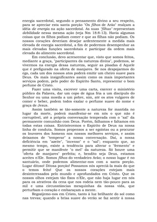 energia sacerdotal, segundo o pensamento divino a seu respeito,
para se apreciar esta santa porção "Os filhos de Arão" realçam a
idéia de energia na ação sacerdotal. As suas "filhas" representam
debilidade nessa mesma ação (veja Nm 18:8-13). Havia algumas
coisas que os filhos podiam comer e que as filhas não podiam. Os
nossos corações deveriam desejar ardentemente a medida mais
elevada de energia sacerdotal, a fim de podermos desempenhar as
mais elevadas funções sacerdotais e participar da ordem mais
elevada do alimento sacerdotal.
Em conclusão, devo acrescentar que, visto que somos feitos,
mediante a graça, "participantes da natureza divina", podemos, se
vivermos na energia dessa natureza, seguir as pisadas d Aquele
que é prefigurado na oferta de manjares. Se nos despojarmos do
ego, cada um dos nossos atos poderá emitir um cheiro suave para
Deus. Os mais insignificantes assim como os mais importantes
serviços podem, pelo poder do Espírito Santo, representar o bom
perfume de Cristo.
Fazer uma visita, escrever uma carta, exercer o ministério
público da Palavra, dar um copo de água fria a um discípulo do
Senhor ou uma moeda a um pobre, sim, até os atos vulgares de
comer e beber, podem todos exalar o perfume suave do nome e
graça de Jesus.
Assim também se tão-somente a natureza for mantida no
lugar da morte, poderá manifestar-se em nós o que não é
corruptível, até a própria conversação temperada com o "sal" da
permanente comunhão com Deus. Porém, falhamos e faltamos em
todas estas coisas. Entristecemos o Espírito de Deus na nossa
linha de conduta. Somos propensos a ser egoístas ou a procurar
os louvores dos homens nos nossos melhores serviços, e assim
deixamos de "temperar" a nossa conversação. Daí, a nossa
deficiência em "azeite", "incenso" e o "sal"; enquanto que, ao
mesmo tempo, existe a tendência para alterar o "fermento" e
permitir que se manifeste "o mel" da natureza. Só houve uma
"oferta de manjares" perfeita; e, bendito seja Deus, estamos
aceites n'Ele. Somos filhos do verdadeiro Arão; o nosso lugar é no
santuário, onde podemos alimentar-nos com a santa porção.
Lugar ditoso! Ditosa porção! Possamos nós apreciá-la mais do que
o temos feito! Que os nossos corações estejam mais
desinteressados pelo mundo e aprofundados em Cristo. Que os
nossos olhos estejam tão fixos n'Ele, que não haja lugar em nós
para os atrativos da cena que nos rodeia nem tão-pouco para as
mil e uma circunstâncias mesquinhas da nossa vida, que
perturbam o coração e embaraçam a mente.
Regozijemo-nos em Cristo, tanto à luz brilhante do sol como
nas trevas; quando a brisa suave do verão se faz sentir à nossa
 