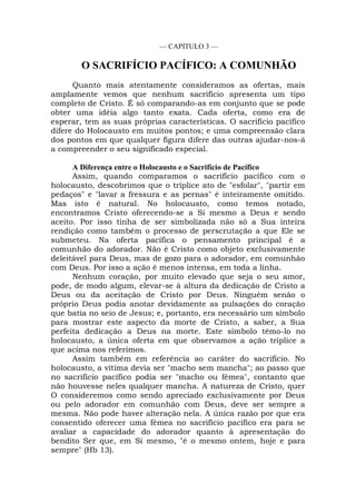 — CAPITULO 3 —
O SACRIFÍCIO PACÍFICO: A COMUNHÃO
Quanto mais atentamente consideramos as ofertas, mais
amplamente vemos que nenhum sacrifício apresenta um tipo
completo de Cristo. É só comparando-as em conjunto que se pode
obter uma idéia algo tanto exata. Cada oferta, como era de
esperar, tem as suas próprias características. O sacrifício pacífico
difere do Holocausto em muitos pontos; e uma compreensão clara
dos pontos em que qualquer figura difere das outras ajudar-nos-á
a compreender o seu significado especial.
A Diferença entre o Holocausto e o Sacrifício de Pacífico
Assim, quando comparamos o sacrifício pacífico com o
holocausto, descobrimos que o tríplice ato de "esfolar", "partir em
pedaços" e "lavar a fressura e as pernas" é inteiramente omitido.
Mas isto é natural. No holocausto, como temos notado,
encontramos Cristo oferecendo-se a Si mesmo a Deus e sendo
aceito. Por isso tinha de ser simbolizada não só a Sua inteira
rendição como também o processo de perscrutação a que Ele se
submeteu. Na oferta pacífica o pensamento principal é a
comunhão do adorador. Não é Cristo como objeto exclusivamente
deleitável para Deus, mas de gozo para o adorador, em comunhão
com Deus. Por isso a ação é menos intensa, em toda a linha.
Nenhum coração, por muito elevado que seja o seu amor,
pode, de modo algum, elevar-se à altura da dedicação de Cristo a
Deus ou da aceitação de Cristo por Deus. Ninguém senão o
próprio Deus podia anotar devidamente as pulsações do coração
que batia no seio de Jesus; e, portanto, era necessário um símbolo
para mostrar este aspecto da morte de Cristo, a saber, a Sua
perfeita dedicação a Deus na morte. Este símbolo têmo-lo no
holocausto, a única oferta em que observamos a ação tríplice a
que acima nos referimos.
Assim também em referência ao caráter do sacrifício. No
holocausto, a vítima devia ser "macho sem mancha"; ao passo que
no sacrifício pacífico podia ser "macho ou fêmea", contanto que
não houvesse neles qualquer mancha. A natureza de Cristo, quer
O consideremos como sendo apreciado exclusivamente por Deus
ou pelo adorador em comunhão com Deus, deve ser sempre a
mesma. Não pode haver alteração nela. A única razão por que era
consentido oferecer uma fêmea no sacrifício pacífico era para se
avaliar a capacidade do adorador quanto à apresentação do
bendito Ser que, em Si mesmo, "é o mesmo ontem, hoje e para
sempre" (Hb 13).
 