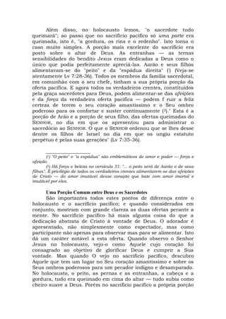 Além disso, no holocausto lemos, "o sacerdote tudo
queimará"; ao passo que no sacrifício pacífico só uma parte era
queimada, isto é, "a gordura, os rins e o redenho". Isto torna o
caso muito simples. A porção mais excelente do sacrifício era
posto sobre o altar de Deus. As entranhas — as ternas
sensibilidades do bendito Jesus eram dedicadas a Deus como o
único que podia perfeitamente apreciá-las. Aarão e seus filhos
alimentavam-se do "peito" e da "espádua direita" (') (Veja-se
atentamente Lv 7:28-36). Todos os membros da família sacerdotal,
em comunhão com o seu chefe, tinham a sua própria porção da
oferta pacífica. E agora todos os verdadeiros crentes, constituídos
pela graça sacerdotes para Deus, podem alimentar-se das afeições
e da força da verdadeira oferta pacífica — podem f ruir a feliz
certeza de terem o seu coração amantíssimo e o Seu ombro
poderoso para os confortar e suster continuamente (2)." Esta é a
porção de Arão e a porção de seus filho, das ofertas queimadas do
SENHOR, no dia em que os apresentou para administrar o
sacerdócio ao SENHOR. O que o SENHOR ordenou que se lhes desse
dentre os filhos de Israel no dia em que os ungiu estatuto
perpétuo é pelas suas gerações" (Lv 7:35-36).
__________________
(1) "O peito" e "a espádua" são emblemáticos de amor e poder — força e
afeição.
(2) Há força e beleza no versículo 31: "... o peito será de Aarão e de seus
filhos". É privilégio de todos os verdadeiros crentes alimentarem-se das afeições
de Cristo — do amor imutável desse coração que bate com amor imortal e
imutável por eles.
Uma Porção Comum entre Deus e os Sacerdotes
São importantes todos estes pontos de diferença entre o
holocausto e o sacrifício pacífico; e quando considerados em
conjunto, mostram com grande clareza as duas ofertas perante a
mente. No sacrifício pacífico há mais alguma coisa do que a
dedicação abstrata de Cristo à vontade de Deus. O adorador é
apresentado, não simplesmente como espectador, mas como
participante não apenas para observar mas para se alimentar. Isto
dá um caráter notável a esta oferta. Quando observo o Senhor
Jesus no holocausto, vejo-o como Aquele cujo coração foi
consagrado ao objetivo de glorificar Deus e cumprir a Sua
vontade. Mas quando O vejo no sacrifício pacífico, descubro
Aquele que tem um lugar no Seu coração amantíssimo e sobre os
Seus ombros poderosos para um pecador indigno e desamparado.
No holocausto, o peito, as pernas e as entranhas, a cabeça e a
gordura, tudo era queimado em cima do altar — tudo subia como
cheiro suave a Deus. Porém no sacrifício pacífico a própria porção
 