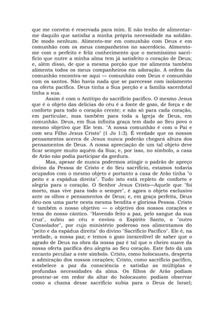 que me convém é reservada para mim. E não tenho de alimentar-
me daquilo que satisfaz a minha própria necessidade na solidão.
De modo nenhum. Alimento-me em comunhão com Deus e em
comunhão com os meus companheiros no sacerdócio. Alimento-
me com o perfeito e feliz conhecimento que o mesmíssimo sacri-
fício que nutre a minha alma tem já satisfeito o coração de Deus;
e, além disso, de que a mesma porção que me alimenta também
alimenta todos os meus companheiros em adoração. A ordem da
comunhão encontra-se aqui — comunhão com Deus e comunhão
com os santos. Não havia nada que se parecesse com isolamento
na oferta pacífica. Deus tinha a Sua porção e a família sacerdotal
tinha a sua.
Assim é com o Antítipo do sacrifício pacífico. O mesmo Jesus
que é o objeto das delícias do céu é a fonte de gozo, de força e de
conforto para todo o coração crente; e não só para cada coração,
em particular, mas também para toda a Igreja de Deus, em
comunhão. Deus, em Sua infinita graça tem dado ao Seu povo o
mesmo objetivo que Ele tem. "A nossa comunhão é com o Pai e
com seu Filho Jesus Cristo" (1 Jo 1:3). É verdade que os nossos
pensamentos acerca de Jesus nunca poderão chegará altura dos
pensamentos de Deus. A nossa apreciação de um tal objeto deve
ficar sempre muito aquém da Sua; e, por isso, no símbolo, a casa
de Arão não podia participar da gordura.
Mas, apesar de nunca podermos atingir o padrão de apreço
divino da Pessoa de Cristo e do Seu sacrifício, estamos todavia
ocupados com o mesmo objeto e portanto a casa de Arão tinha "o
peito e a espádua direita". Tudo isto está repleto de conforto e
alegria para o coração. O Senhor Jesus Cristo—Aquele que "foi
morto, mas vive para todo o sempre", é agora o objeto exclusivo
ante os olhos e pensamentos de Deus; e, em graça perfeita, Deus
deu-nos uma parte nesta mesma bendita e gloriosa Pessoa. Cristo
é também o nosso objetivo — o objetivo dos nossos corações e
tema do nosso cântico. "Havendo feito a paz, pelo sangue da sua
cruz", subiu ao céu e enviou o Espírito Santo, o "outro
Consolador", por cujo ministério poderoso nos alimentamos do
"peito e da espádua direita" do divino "Sacrifício Pacífico". Ele é, na
verdade, a nossa paz; e temos o gozo inexcedível de saber que o
agrado de Deus na obra da nossa paz é tal que o cheiro suave da
nossa oferta pacífica deu alegria ao Seu coração. Este fato dá um
encanto peculiar a este símbolo. Cristo, como holocausto, desperta
a admiração dos nossos corações; Cristo, como sacrifício pacífico,
estabelece a paz da consciência e satisfaz as múltiplas e
profundas necessidades da alma. Os filhos de Arão podiam
prostrar-se em redor do altar do holocausto: podiam observar
como a chama desse sacrifício subia para o Deus de Israel;
 