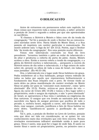 — CAPÍTULO 1 —
O HOLOCAUSTO
Antes de entrarmos em pormenores sobre este capítulo, há
duas coisas que requerem toda a nossa atenção, a saber: primeiro
a posição de Jeová e segundo a ordem por que são apresentados
os sacrifícios.
"E chamou o SENHOR a Moisés e falou com ele da tenda da
congregação." Tal foi a posição de onde o Senhor fez as comunica-
ções narradas neste livro. Havia falado do Monte Sinai, e a Sua
posição ali imprimiu um caráter particular à comunicação. Do
monte ardente saiu "o fogo da lei" (Dt 33:2). Porém, aqui o Senhor
fala "da tenda da congregação". Era uma posição muito diferente.
Vimos este tabernáculo concluído no final do livro
precedente. "Levantou também o pátio ao redor do tabernáculo e
do altar e pendurou a coberta da porta do pátio. Assim, Moisés
acabou a obra. Então a nuvem cobriu a tenda da congregação, e a
glória do SENHOR encheu o tabernáculo,... porquanto a nuvem do
SENHOR estava de dia sobre o tabernáculo, e o fogo estava de noite
sobre ele, perante os olhos de toda a casa de Israel, em todas as
suas jornadas". (Êx 40:33-38).
Ora, o tabernáculo era o lugar onde Deus habitava em graça.
Podia estabelecer ali a Sua habitação, porque estava rodeado de
todos os lados por aquilo que representava brilhantemente o
fundamento das Suas relações com o povo. Se tivesse vindo ao
meio deles na plena manifestação do caráter revelado no Monte
Sinai só podia ser para os "consumir num momento", como "povo
obstinado" (Êx 33:5). Porém, retirou-se para dentro do véu —
figura da carne de Cristo (Hb 10:20) e tomou o Seu lugar sobre o
propiciatório, onde o sangue da expiação, e não "o povo obstinado"
de Israel, se apresentava à Sua vista e satisfazia as exigências da
Sua natureza. O sangue que era levado ao santuário pelo sumo
sacerdote era figura do sangue precioso que purifica de todo o
pecado; e, embora Israel, segundo a carne, não discernisse nada
disto, esse sangue, contudo, justificava o fato de Deus habitar no
meio deles; "santificava-os quanto à purificação da carne"
(Hb9:13).
Tal é, pois, a posição do Senhor no Livro de Levítico, posição
esta que deve ser tida em consideração, se se quiser ter um
conhecimento exato das revelações que este livro encerra. Nessas
revelações encontramos inflexível santidade unida à mais pura
graça. Deus é santo, seja qual for o lugar de onde fala. É santo no
monte Sinai e santo no propiciatório; porém, no primeiro caso a
 
