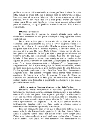 podiam ver o sacrifício reduzido a cinzas; podiam, à vista de tudo
isto, curvar as suas cabeças e adorar; mas ao retirarem-se nada
levavam para si mesmos. Não sucedia o mesmo com o sacrifício
pacífico. Neste eles viam não só o que podia emitir um cheiro
suave para Deus, mas também render uma porção substancial
para si mesmos, da qual podiam alimentar-se em feliz e santa
comunhão.
O Gozo da Comunhão
E, certamente, é motivo de grande alegria para todo o
verdadeiro sacerdote saber (para empregar a linguagem do nosso
símbolo) que
Deus teve a Sua parte, antes de ele receber o peito e a
espádua. Este pensamento dá força e fervor, engrandecimento e
alegria ao culto e à comunhão. Revela a graça maravilhosa
d'Aquele que nos deu o mesmo objetivo, o mesmo tema, e a
mesma alegria que Ele tem. Nada inferior—nada menos do que
isto podia satisfazê-Lo. O Pai quer que o pródigo se alimente do
bezerro cevado, em comunhão consigo. Não lhe dá um lugar
inferior à Sua própria mesa, nem qualquer outra porção senão
aquela de que Ele Próprio se alimenta. A linguagem do sacrifício é
esta: "era justo alegrarmo-nos e folgarmos" — "comamos e
alegremo-nos". Tal é a preciosa graça de Deus! Sem dúvida, temos
motivos para nos alegrarmos, pois participamos de uma tal graça.
Porém, quando podemos ouvir o bendito Deus dizer "comamos e
alegremo-nos", dos nossos corações devia brotar uma corrente
contínua de louvores e ações de graças. O gozo de Deus na
salvação de pecadores e o Seu gozo na comunhão dos santos
podem muito bem despertar a admiração dos homens e dos anjos
por toda a eternidade.
A Diferença entre a Oferta de Manjares e o Sacrifício Pacífico
Havendo assim comparado o sacrifício pacífico com o
holocausto, podemos, agora, observar rapidamente a sua relação
com a oferta de manjares. Aqui o ponto principal de diferença é
este: no sacrifício pacífico havia derramamento de sangue; na
oferta de manjares não. Ambos eram ofertas de "cheiro suave"; e,
como aprendemos no capítulo 7:12, as duas ofertas estavam
intimamente ligadas entre si. Ora, tanto a relação como o
contraste são cheios de significado e instrução.
É só em comunhão com Deus que a alma pode deleitar-se na
contemplação da humanidade perfeita do Senhor Jesus Cristo.
Deus o Espírito Santo deve dar assim como deve dirigir, pela
Palavra, a visão mediante a qual podemos contemplar o "Homem
Cristo Jesus". Ele podia ter sido revelado "em semelhança da
 