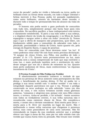 carne do pecado"; podia ter vivido e laborado na terra; podia ter
brilhado entre as trevas deste mundo, em todo o fulgor celestial e
beleza inerente à Sua Pessoa; podia ter passado rapidamente,
como astro brilhante, através do horizonte deste mundo; e
durante todo o tempo ter permanecido fora do alcance da visão do
pecador.
O homem não podia sentir o gozo profundo de comunhão
com tudo isto, simplesmente porque não havia base para esta
comunhão. No sacrifício pacífico, a base indispensável está inteira
e claramente estabelecida. "E porá a sua mão sobre a sua cabeça,
e a degolará diante da tenda da congregação: e os filhos de Aarão
espargirão o sangue sobre o altar em redor" (versículo 2). Temos
aqui o que a oferta de manjares não proporciona, quer dizer, um
fundamento sólido para a comunhão do adorador com toda a
plenitude, preciosidade e beleza de Cristo, tanto quanto ele, pela
energia do Espírito Santo, é capaz de penetrar.
Para ter comunhão com Deus devemos estar "na luz". E
como podemos estar nela? Só com base nesta preciosa declaração.
"O sangue de Jesus Cristo, seu Filho, nos purifica de todo o
pecado" (l Jo 1:7). Quanto mais permanecermos na luz, mais
profunda será a nossa compreensão de tudo que seja contrário a
essa luz, e mais profundo também será o sentimento do valor
desse sangue que nos dá o direito de estarmos na luz. Quanto
mais perto andarmos de Deus, mais conheceremos "as riquezas
incontáveis de Cristo".
O Precioso Exemplo do Filho Pródigo (ou: Perdido)
É absolutamente necessário conhecer a verdade de que
estamos na presença de Deus somente como participantes da vida
divina e beneficiando da justiça divina. O Pai só podia ter o
pródigo à sua mesa vestido com "o melhor vestido" e em toda a
integridade daquele parentesco em que o via. Tivesse o pródigo
conservado os seus andrajos ou sido admitido "como um dos
servos da casa, e nós nunca teríamos ouvido essas gloriosas
palavras, "comamos e alegremo-nos; porque este meu filho estava
morto, e reviveu, tinha-se perdido, e foi achado". Assim acontece
com todos os verdadeiros crentes. A sua velha natureza não é
reconhecida como existente diante de Deus. Ele considera-a
morta, e assim eles a deviam considerar. Esta morta para Deus —
morta para a fé. Deve ser mantida no lugar da morte. Não é
melhorando a nossa velha natureza que chegamos à presença
divina; mas como possuidores de uma nova natureza. Não foi
remendando os trapos da sua condição anterior que o pródigo
obteve um lugar à mesa do Pai, mas por ter sido vestido com um
vestido que nunca havia visto ou pensado. Não trouxe esse vestido
 