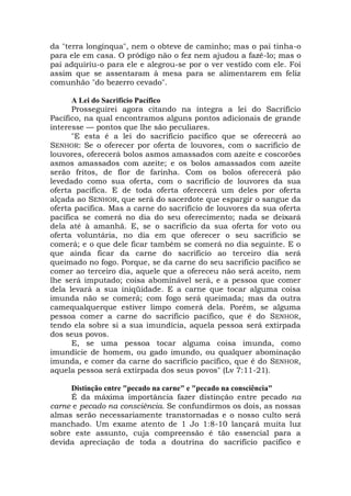 da "terra longínqua", nem o obteve de caminho; mas o pai tinha-o
para ele em casa. O pródigo não o fez nem ajudou a fazê-lo; mas o
pai adquiriu-o para ele e alegrou-se por o ver vestido com ele. Foi
assim que se assentaram à mesa para se alimentarem em feliz
comunhão "do bezerro cevado".
A Lei do Sacrifício Pacífico
Prosseguirei agora citando na íntegra a lei do Sacrifício
Pacífico, na qual encontramos alguns pontos adicionais de grande
interesse — pontos que lhe são peculiares.
"E esta é a lei do sacrifício pacífico que se oferecerá ao
SENHOR: Se o oferecer por oferta de louvores, com o sacrifício de
louvores, oferecerá bolos asmos amassados com azeite e coscorões
asmos amassados com azeite; e os bolos amassados com azeite
serão fritos, de flor de farinha. Com os bolos oferecerá pão
levedado como sua oferta, com o sacrifício de louvores da sua
oferta pacífica. E de toda oferta oferecerá um deles por oferta
alçada ao SENHOR, que será do sacerdote que espargir o sangue da
oferta pacífica. Mas a carne do sacrifício de louvores da sua oferta
pacífica se comerá no dia do seu oferecimento; nada se deixará
dela até à amanhã. E, se o sacrifício da sua oferta for voto ou
oferta voluntária, no dia em que oferecer o seu sacrifício se
comerá; e o que dele ficar também se comerá no dia seguinte. E o
que ainda ficar da carne do sacrifício ao terceiro dia será
queimado no fogo. Porque, se da carne do seu sacrifício pacífico se
comer ao terceiro dia, aquele que a ofereceu não será aceito, nem
lhe será imputado; coisa abominável será, e a pessoa que comer
dela levará a sua iniqüidade. E a carne que tocar alguma coisa
imunda não se comerá; com fogo será queimada; mas da outra
camequalquerque estiver limpo comerá dela. Porém, se alguma
pessoa comer a carne do sacrifício pacífico, que é do SENHOR,
tendo ela sobre si a sua imundícia, aquela pessoa será extirpada
dos seus povos.
E, se uma pessoa tocar alguma coisa imunda, como
imundície de homem, ou gado imundo, ou qualquer abominação
imunda, e comer da carne do sacrifício pacífico, que é do SENHOR,
aquela pessoa será extirpada dos seus povos" (Lv 7:11-21).
Distinção entre "pecado na carne" e "pecado na consciência"
É da máxima importância fazer distinção entre pecado na
carne e pecado na consciência. Se confundirmos os dois, as nossas
almas serão necessariamente transtornadas e o nosso culto será
manchado. Um exame atento de 1 Jo 1:8-10 lançará muita luz
sobre este assunto, cuja compreensão é tão essencial para a
devida apreciação de toda a doutrina do sacrifício pacífico e
 