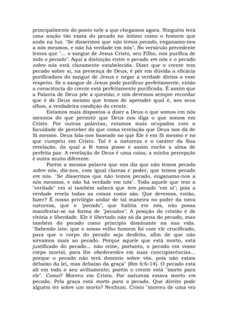 principalmente do ponto nele a que chegamos agora. Ninguém terá
uma noção tão exata do pecado no íntimo como o homem que
anda na luz. "Se dissermos que não temos pecado, enganamo-nos
a nós mesmos, e não há verdade em nós". No versículo precedente
lemos que "... o sangue de Jesus Cristo, seu Filho, nos purifica de
todo o pecado". Aqui a distinção entre o pecado em nós e o pecado
sobre nós está claramente estabelecida. Dizer que o crente tem
pecado sobre si, na presença de Deus, é pôr em dúvida a eficácia
purificadora do sangue de Jesus e negar a verdade divina a esse
respeito. Se o sangue de Jesus pode purificar perfeitamente, então
a consciência do crente está perfeitamente purificada. É assim que
a Palavra de Deus põe a questão; e nós devemos sempre recordar
que é de Deus mesmo que temos de aprender qual é, aos seus
olhos, a verdadeira condição do crente.
Estamos mais dispostos a dizer a Deus o que somos em nós
mesmos do que permitir que Deus nos diga o que somos em
Cristo. Por outras palavras, estamos mais ocupados com a
faculdade de perceber do que coma revelação que Deus nos dá de
Si mesmo. Deus fala-nos baseado no que Ele é em Si mesmo e no
que cumpriu em Cristo. Tal é a natureza e o caráter da Sua
revelação, da qual a fé toma posse e assim enche a alma de
perfeita paz. A revelação de Deus é uma coisa; a minha percepção
é outra muito diferente.
Porém a mesma palavra que nos diz que não temos pecado
sobre nós, diz-nos, com igual clareza e poder, que temos pecado
em nós. "Se dissermos que não temos pecado, enganamo-nos a
nós mesmos, e não há verdade em nós". Todo aquele que tem a
"verdade" em si também saberá que tem pecado "em si"; pois a
verdade revela todas as coisas como são. Que devemos, então,
fazer? É nosso privilégio andar de tal maneira no poder da nova
natureza, que o "pecado", que habita em nós, não possa
manifestar-se na forma de "pecados". A posição do cristão é de
vitória e liberdade. Ele é libertado não só da pena do pecado, mas
também do pecado como princípio dominante na sua vida.
"Sabendo isto: que o nosso velho homem foi com ele crucificado,
para que o corpo do pecado seja desfeito, afim de que não
sirvamos mais ao pecado. Porque aquele que está morto, está
justificado do pecado... não reine, portanto, o pecado em vosso
corpo mortal, para lhe obedecerdes em suas concupiscências...
porque o pecado não terá domínio sobre vós, pois não estais
debaixo da lei, mas debaixo da graça" (Rm 6:6-14). O pecado está
ali em todo o seu aviltamento; porém o crente está "morto para
ele". Como? Morreu em Cristo. Por natureza estava morto em
pecado. Pela graça está morto para o pecado. Que direito pode
alguém ter sobre um morto? Nenhum. Cristo "morreu de uma vez
 