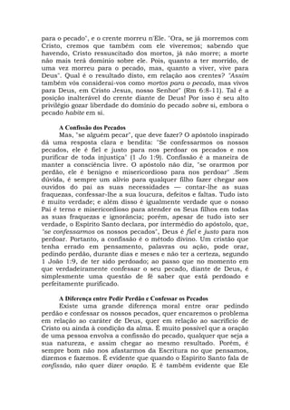 para o pecado", e o crente morreu n'Ele. "Ora, se já morremos com
Cristo, cremos que também com ele viveremos; sabendo que
havendo, Cristo ressuscitado dos mortos, já não morre; a morte
não mais terá domínio sobre ele. Pois, quanto a ter morrido, de
uma vez morreu para o pecado, mas, quanto a viver, vive para
Deus". Qual é o resultado disto, em relação aos crentes? "Assim
também vós considerai-vos como mortos para o pecado, mas vivos
para Deus, em Cristo Jesus, nosso Senhor" (Rm 6:8-11). Tal é a
posição inalterável do crente diante de Deus! Por isso é seu alto
privilégio gozar liberdade do domínio do pecado sobre si, embora o
pecado habite em si.
A Confissão dos Pecados
Mas, "se alguém pecar", que deve fazer? O apóstolo inspirado
dá uma resposta clara e bendita: "Se confessarmos os nossos
pecados, ele é fiel e justo para nos perdoar os pecados e nos
purificar de toda injustiça" (1 Jo 1:9). Confissão é a maneira de
manter a consciência livre. O apóstolo não diz, "se orarmos por
perdão, ele é benigno e misericordioso para nos perdoar" .Sem
dúvida, é sempre um alívio para qualquer filho fazer chegar aos
ouvidos do pai as suas necessidades — contar-lhe as suas
fraquezas, confessar-lhe a sua loucura, defeitos e faltas. Tudo isto
é muito verdade; e além disso é igualmente verdade que o nosso
Pai é terno e misericordioso para atender os Seus filhos em todas
as suas fraquezas e ignorância; porém, apesar de tudo isto ser
verdade, o Espírito Santo declara, por intermédio do apóstolo, que,
"se confessarmos os nossos pecados", Deus é fiel e justo para nos
perdoar. Portanto, a confissão é o método divino. Um cristão que
tenha errado em pensamento, palavras ou ação, pode orar,
pedindo perdão, durante dias e meses e não ter a certeza, segundo
1 João 1:9, de ter sido perdoado; ao passo que no momento em
que verdadeiramente confessar o seu pecado, diante de Deus, é
simplesmente uma questão de fé saber que está perdoado e
perfeitamente purificado.
A Diferença entre Pedir Perdão e Confessar os Pecados
Existe uma grande diferença moral entre orar pedindo
perdão e confessar os nossos pecados, quer encaremos o problema
em relação ao caráter de Deus, quer em relação ao sacrifício de
Cristo ou ainda à condição da alma. É muito possível que a oração
de uma pessoa envolva a confissão do pecado, qualquer que seja a
sua natureza, e assim chegar ao mesmo resultado. Porém, é
sempre bom não nos afastarmos da Escritura no que pensamos,
dizemos e fazemos. É evidente que quando o Espírito Santo fala de
confissão, não quer dizer oração. E é também evidente que Ele
 