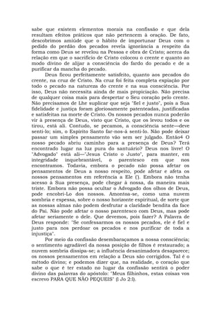 sabe que existem elementos morais na confissão e que dela
resultam efeitos práticos que não pertencem à oração. De fato,
descobrimos amiúde que o hábito de importunar Deus com o
pedido do perdão dos pecados revela ignorância a respeito da
forma como Deus se revelou na Pessoa e obra de Cristo; acerca da
relação em que o sacrifício de Cristo colocou o crente e quanto ao
modo divino de alijar a consciência do fardo do pecado e de a
purificar da mancha do pecado.
Deus ficou perfeitamente satisfeito, quanto aos pecados do
crente, na cruz de Cristo. Na cruz foi feita completa expiação por
todo o pecado na natureza do crente e na sua consciência. Por
isso, Deus não necessita ainda de mais propiciação. Não precisa
de qualquer coisa mais para despertar o Seu coração pelo crente.
Não precisamos de Lhe suplicar que seja "fiel e justo", pois a Sua
fidelidade e justiça foram gloriosamente patenteadas, justificadas
e satisfeitas na morte de Cristo. Os nossos pecados nunca poderão
vir à presença de Deus, visto que Cristo, que os levou todos e os
tirou, está ali. Contudo, se pecamos, a consciência sente—deve
senti-lo; sim, o Espírito Santo far-nos-á senti-lo. Não pode deixar
passar um simples pensamento vão sem ser julgado. Então4 O
nosso pecado abriu caminho para a presença de Deus? Terá
encontrado lugar na luz pura do santuário? Deus nos livre! O
"Advogado" está ali—"Jesus Cristo o Justo", para manter, em
integridade inquebrantável, o parentesco em que nos
encontramos. Todavia, embora o pecado não possa afetar os
pensamentos de Deus a nosso respeito, pode afetar e afeta os
nossos pensamentos em referência a Ele ('). Embora não tenha
acesso à Sua presença, pode chegar à nossa, da maneira mais
triste. Embora não possa ocultar o Advogado dos olhos de Deus,
pode encobri-Lo dos nossos. Amontoa-se, como uma nuvem
sombria e espessa, sobre o nosso horizonte espiritual, de sorte que
as nossas almas não podem desfrutar a claridade bendita da face
do Pai. Não pode afetar o nosso parentesco com Deus, mas pode
afetar seriamente o dele. Que devemos, pois fazer? A Palavra de
Deus responde: "Se confessarmos os nossos pecados, ele é fiel e
justo para nos perdoar os pecados e nos purificar de toda a
injustiça".
Por meio da confissão desembaraçamos a nossa consciência;
o sentimento agradável da nossa posição de filhos é restaurado; a
nuvem sombria dissipa-se; a influência desanimadora desaparece;
os nossos pensamentos em relação a Deus são corrigidos. Tal é o
método divino; e podemos dizer que, na realidade, o coração que
sabe o que é ter estado no lugar da confissão sentirá o poder
divino das palavras do apóstolo: "Meus filhinhos, estas coisas vos
escrevo PARA QUE NÃO PEQUEIS" (l Jo 2:l).
 