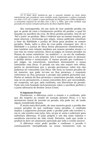 __________________
(1) O leitor deve lembrar-se que o assunto tratado no texto deixa
inteiramente por considerar uma verdade muito importante e prática ensinada
em João 14:21-28, a saber, o amor particular do Pai para com o filho obediente e
a comunhão especial de tal filho com o Pai e o Filho. Que esta verdade seja
gravada em nossos corações pela pena do Deus Espírito Santo.
Em contrapartida, há um meio de orar pedindo perdão em
que se perde de vista o fundamento perfeito do perdão, o qual foi
lançado no sacrifício da cruz. Se Deus perdoa pecados, tem de ser
"fiel e justo" ao perdoar. Mas é evidente que as nossas orações, por
mais sinceras e fervorosas que sejam, nunca poderiam constituir
a base da fidelidade e justiça de Deus para perdoar os nossos
pecados. Nada, salvo a obra da cruz podia conseguir isto. Ali a
fidelidade e a justiça de Deus foram plenamente estabelecidas, e
isso também com relação imediata aos nossos pecados atuais e a
sua raiz na nossa natureza. Deus já julgou os nossos pecados na
Pessoa do nosso substituto "no madeiro"; e, no ato da confissão,
nós julgamo-nos a nós próprios. Isto é essencial para se alcançar
o perdão divino e restauração. O menor pecado por confessar e
por julgar, na consciência, manchará inteiramente a nossa
comunhão com Deus. O pecado em nós não requer este efeito;
porém se permitirmos que o pecado permaneça sobre nós não
podemos ter comunhão com Deus. Ele tirou os nossos pecados de
tal maneira, que pode ter-nos na Sua presença; e enquanto
estivermos na Sua presença o pecado não poderá perturbar-nos.
Porém se saímos da Sua presença e cometemos pecado, ainda que
seja só em pensamento, a nossa comunhão deve, por necessidade,
ser suspensa, até que, pela confissão, nos libertemos do pecado.
Tudo isto está fundado exclusivamente sobre o sacrifício perfeito e
a justa advocacia do Senhor Jesus Cristo.
O Julgamento Pessoal
Finalmente, a diferença entre a oração e a confissão, pelo
que diz respeito ao estado do coração perante Deus, e o seu
sentimento moral de aversão ao pecado, não pode ser, de modo
algum considerada demais.
É muito mais fácil pedir, de uma maneira geral, o perdão dos
nossos pecados do que confessar esses pecados. A confissão
implica o julgamento pessoal; pedir o perdão pode não envolver e,
em si, não envolve esse juízo. Isto, só por si, seria o suficiente para
salientara diferença. O juízo próprio é um dos mais valiosos e
saudáveis exercícios da vida cristã. Portanto, tudo que tende a
produzi-lo deve ser altamente apreciado por todo o cristão sincero.
A diferença entre pedir perdão e confessar o pecado é
continuamente exemplificada no nosso tratamento com as
 