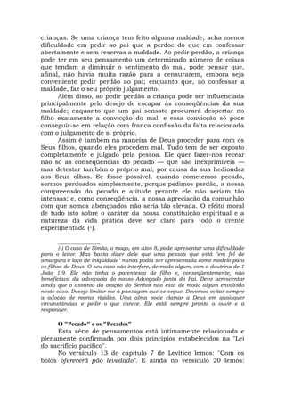 crianças. Se uma criança tem feito alguma maldade, acha menos
dificuldade em pedir ao pai que a perdoe do que em confessar
abertamente e sem reservas a maldade. Ao pedir perdão, a criança
pode ter em seu pensamento um determinado número de coisas
que tendam a diminuir o sentimento do mal, pode pensar que,
afinal, não havia muita razão para a censurarem, embora seja
conveniente pedir perdão ao pai; enquanto que, ao confessar a
maldade, faz o seu próprio julgamento.
Além disso, ao pedir perdão a criança pode ser influenciada
principalmente pelo desejo de escapar às conseqüências da sua
maldade; enquanto que um pai sensato procurará despertar no
filho exatamente a convicção do mal, e essa convicção só pode
conseguir-se em relação com franca confissão da falta relacionada
com o julgamento de si próprio.
Assim é também na maneira de Deus proceder para com os
Seus filhos, quando eles procedem mal. Tudo tem de ser exposto
completamente e julgado pela pessoa. Ele quer fazer-nos recear
não só as conseqüências do pecado — que são inexprimíveis —
mas detestar também o próprio mal, por causa da sua hediondez
aos Seus olhos. Se fosse possível, quando cometemos pecado,
sermos perdoados simplesmente, porque pedimos perdão, a nossa
compreensão do pecado e atitude perante ele não seriam tão
intensas; e, como conseqüência, a nossa apreciação da comunhão
com que somos abençoados não seria tão elevada. O efeito moral
de tudo isto sobre o caráter da nossa constituição espiritual e a
natureza da vida prática deve ser claro para todo o crente
experimentado (1).
________________
(1) O caso de Simão, o mago, em Atos 8, pode apresentar uma dificuldade
para o leitor. Mas basta dizer dele que uma pessoa que está "em fel de
amargura e laço de iniqüidade" nunca podia ser apresentada como modelo para
os filhos de Deus. O seu caso não interfere, de modo algum, com a doutrina de 1
João 1:9. Ele não tinha o parentesco de filho e, conseqüentemente, não
beneficiava da advocacia do nosso Advogado junto do Pai. Devo acrescentar
ainda que o assunto da oração do Senhor não está de modo algum envolvido
neste caso. Desejo limitar-me à passagem que se segue. Devemos evitar sempre
a adoção de regras rígidas. Uma alma pode clamar a Deus em quaisquer
circunstâncias e pedir o que carece. Ele está sempre pronto a ouvir e a
responder.
O "Pecado" e os "Pecados"
Esta série de pensamentos está intimamente relacionada e
plenamente confirmada por dois princípios estabelecidos na "Lei
do sacrifício pacífico".
No versículo 13 do capítulo 7 de Levítico lemos: "Com os
bolos oferecerá pão levedado". E ainda no versículo 20 lemos:
 