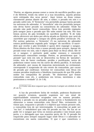 "Porém, se alguma pessoa comer a carne do sacrifício pacífico, que
é do SENHOR, tendo ela sobre si a sua imundícia, aquela pessoa
será extirpada dos seus povos". Aqui temos as duas coisas
claramente postas diante de nós, a saber; o pecado em nós e o
pecado sobre nós. O "fermento" era permitido porque havia pecado
na natureza do adorador. A "imundícia" não era permitida porque
não devia haver pecado na consciência do adorador. Onde há
pecado não pode haver comunhão. Deus tem provido expiação
pelo sangue para o pecado que Ele sabe existir em nós. Por isso
lemos acerca do pão levedado no sacrifício pacífico "E de toda
oferta oferecerá um deles por oferta alçada ao SENHOR, que será do
sacerdote que espargir o sangue da oferta pacífica" (versículo 14).
Por outras palavras, o "fermento" (2) na natureza do adorador
estava perfeitamente expiado pelo "sangue" do sacrifício. O sacer-
dote que recebe o pão levedado é quem deve espargir o sangue.
Deus afastou da Sua vista o nosso pecado para sempre. Apesar do
pecado estar em nós, não é objeto para fixar os Seus olhos. Ele vê
só o sangue; e portanto pode andar conosco e consentir
ininterrupta comunhão consigo. Porém, se permitirmos que "o
pecado" que está em nós se desenvolva na forma de "pecados",
então, tem de haver confissão, perdão e purificação, antes de
podermos comer outra vez da carne da oferta pacífica. A exclusão
do adorador, por causa de impureza mencionada no cerimonial,
corresponde à suspensão de um crente da comunhão, por causa
de pecado por confessar. Intentar ter comunhão com Deus em
nossos pecados implicaria a blasfema insinuação de que Ele podia
andar em companhia do pecado. "Se dissermos que temos
comunhão com ele, e andarmos em trevas, mentimos e não
praticamos a verdade" (1 Jo 1:6).
______________
(2) O leitor não deve esquecer que o fermento é sempre um símbolo do mal
(N. do T.).
A luz da precedente linha de verdade, podemos finalmente
ver quanto erramos, quando supomos ser um sinal de
espiritualidade estarmos ocupados com os nossos pecados.
Poderia o pecado ou os pecados jamais serem o fundamento ou
alimentar a nossa comunhão com Deus? Não, certamente. Já
vimos que, enquanto o pecado é o objetivo que temos perante nós,
a comunhão tem de ser interrompida. A comunhão só pode ser
"na luz"; é indubitável que não há pecado na luz. Na luz só se
pode ver o sangue que tirou os nossos pecados e nos trouxe para
perto, e o Advogado que nos mantém perto de Si. O pecado foi
esquecido para sempre naquele lugar onde Deus e o adorador se
encontram em santa comunhão. O que é que constituiu o
 