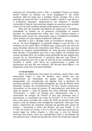 elemento de comunhão entre o Pai e o pródigo? Foram os trapos
deste? Foram as bolotas da "terra longínqua"1?- De modo
nenhum. Não foi nada que o pródigo trouxe consigo. Foi a rica
provisão do amor do Pai—"o bezerro cevado". Assim é com Deus e
o verdadeiro adorador. Alimentam-se em conjunto e elevada
comunhão d'Aquele cujo precioso sangue os associou para sempre
nessa luz da qual nenhum pecado pode jamais acercar-se.
Nem por um instante precisamos de supor que a verdadeira
humildade se mostre ou se promova recordando os nossos
pecados ou lamentando-nos sobre eles. Uma tristeza impura e
dolorosa pode assim ser aumentada; mas a verdadeira humildade
salta sempre de uma origem totalmente diferente.
Quando é que o pródigo mais se humilhou? Quando "caiu
em si", na terra longínqua, ou quando chegou a casa do Pai e se
reclinou no seu seio? Não é evidente que a graça que nos eleva às
mais elevadas alturas de comunhão com Deus, é a única que nos
conduz às maiores profundidades de uma genuína humildade?
Sem dúvida. A humildade que tem a sua origem na remoção dos
nossos pecados deve ser sempre mais profunda do que aquela que
resulta de os descobrirmos. A primeira liga-nos com Deus; a
última relaciona-nos com o ego. O meio de se ser verdadeiramente
humilde é andar com Deus no conhecimento e poder do
parentesco em que Ele nos colocou. Ele fez-nos Seus filhos; e se
andarmos como tais seremos humildes.
A Ceia do Senhor
Antes de deixarmos esta parte do assunto, quero fazer uma
observação sobre a ceia do Senhor, que, sendo um ato
proeminente da comunhão da Igreja, pode, com estrita
propriedade, ser considerada em ligação com a doutrina do
sacrifício pacífico. A celebração inteligente da ceia do Senhor deve
depender sempre do reconhecimento do Seu caráter puramente
eucarístico ou de ações de graças. É especialmente uma festa de
ação de graças — ação de graças por uma redenção cumprida.
"Porventura, o cálice de bênção que abençoamos não é a
comunhão do sangue de Cristo? O pão que partimos não é,
porventura, a comunhão do corpo de Cristo?" (1 Co 10:16). Por
isso, uma alma curvada sob o peso do fardo do pecado não pode
comer a ceia do Senhor com inteligência espiritual, visto que essa
festa é expressiva da completa remoção do pecado pela morte de
Cristo:"... anunciais a morte do Senhor, até que venha" (1 Co
11:26). Na morte de Cristo, a fé vê o fim de tudo que pertencia ao
nosso lugar na velha criação; e, visto que a ceia do Senhor
anuncia essa morte, deve ser considerada como a recordação do
fato glorioso que o fardo do pecado do crente foi levado por Aquele
 