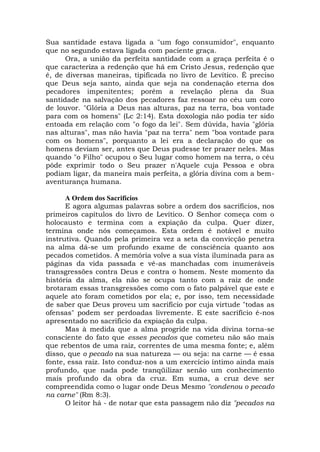 Sua santidade estava ligada a "um fogo consumidor", enquanto
que no segundo estava ligada com paciente graça.
Ora, a união da perfeita santidade com a graça perfeita é o
que caracteriza a redenção que há em Cristo Jesus, redenção que
é, de diversas maneiras, tipificada no livro de Levítico. É preciso
que Deus seja santo, ainda que seja na condenação eterna dos
pecadores impenitentes; porém a revelação plena da Sua
santidade na salvação dos pecadores faz ressoar no céu um coro
de louvor. "Glória a Deus nas alturas, paz na terra, boa vontade
para com os homens" (Lc 2:14). Esta doxologia não podia ter sido
entoada em relação com "o fogo da lei". Sem dúvida, havia "glória
nas alturas", mas não havia "paz na terra" nem "boa vontade para
com os homens", porquanto a lei era a declaração do que os
homens deviam ser, antes que Deus pudesse ter prazer neles. Mas
quando "o Filho" ocupou o Seu lugar como homem na terra, o céu
pôde exprimir todo o Seu prazer n'Aquele cuja Pessoa e obra
podiam ligar, da maneira mais perfeita, a glória divina com a bem-
aventurança humana.
A Ordem dos Sacrifícios
E agora algumas palavras sobre a ordem dos sacrifícios, nos
primeiros capítulos do livro de Levítico. O Senhor começa com o
holocausto e termina com a expiação da culpa. Quer dizer,
termina onde nós começamos. Esta ordem é notável e muito
instrutiva. Quando pela primeira vez a seta da convicção penetra
na alma dá-se um profundo exame de consciência quanto aos
pecados cometidos. A memória volve a sua vista iluminada para as
páginas da vida passada e vê-as manchadas com inumeráveis
transgressões contra Deus e contra o homem. Neste momento da
história da alma, ela não se ocupa tanto com a raiz de onde
brotaram essas transgressões como com o fato palpável que este e
aquele ato foram cometidos por ela; e, por isso, tem necessidade
de saber que Deus proveu um sacrifício por cuja virtude "todas as
ofensas" podem ser perdoadas livremente. E este sacrifício é-nos
apresentado no sacrifício da expiação da culpa.
Mas à medida que a alma progride na vida divina torna-se
consciente do fato que esses pecados que cometeu não são mais
que rebentos de uma raiz, correntes de uma mesma fonte; e, além
disso, que o pecado na sua natureza — ou seja: na carne — é essa
fonte, essa raiz. Isto conduz-nos a um exercício íntimo ainda mais
profundo, que nada pode tranqüilizar senão um conhecimento
mais profundo da obra da cruz. Em suma, a cruz deve ser
compreendida como o lugar onde Deus Mesmo "condenou o pecado
na carne" (Rm 8:3).
O leitor há - de notar que esta passagem não diz "pecados na
 