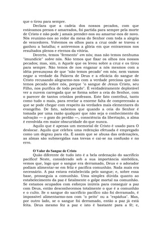 que o tirou para sempre.
Declara que a cadeia dos nossos pecados, com que
estávamos presos e amarrados, foi partida para sempre pela morte
de Cristo e não pode j amais prender-nos ou amarrar-nos de novo.
Nós reunimo-nos ao redor da mesa do Senhor com toda a alegria
de vencedores. Volvemos os olhos para a cruz onde se travou e
ganhou a batalha; e antevemos a glória em que entraremos nos
resultados plenos e eternos da vitória.
Decerto, temos "fermento" em nós; mas não temos nenhuma
"imundície" sobre nós. Não temos que fixar os olhos nos nossos
pecados; mas, sim, n Aquele que os levou sobre a cruz e os tirou
para sempre. Não temos de nos enganar a nós mesmos com a
idéia presunçosa de que "não temos pecado" em nós; nem vamos
negar a verdade da Palavra de Deus e a eficácia do sangue de
Cristo recusando alegrarmo-nos com a verdade preciosa que não
temos pecado sobre nós, porque "o sangue de Jesus Cristo, seu
Filho, nos purifica de todo pecado". É verdadeiramente deplorável
ver a nuvem carregada que se forma sobre a ceia do Senhor, com
o parecer de tantos cristãos professos. Este fato contribui, tanto
como tudo o mais, para revelar a enorme falta de compreensão a
que se pode chegar com respeito às verdades mais elementares do
evangelho. De fato, sabemos que quando a ceia do Senhor é
tomada por uma razão qualquer que não seja o conhecimento da
salvação — o gozo do perdão —, consciência da libertação, a alma
é envolvida em maior obscuridade do que nunca.
Aquilo que é apenas um memorial de Cristo é usado para O
deslocar. Aquilo que celebra uma redenção efetuada é empregado
como um degrau para ela. É assim que se abusa das ordenações,
as almas são submergidas nas trevas e cai-se na confusão e no
erro.
O Valor do Sangue de Cristo
Quão diferente de tudo isto é a bela ordenação do sacrifício
pacífico! Neste, considerado sob a sua importância simbólica,
vemos que, logo que o sangue era derramado, Deus e o adorador
podiam alimentar-se em feliz e pacífica comunhão. Nada mais era
necessário. A paz estava estabelecida pelo sangue; e, sobre essa
base, prosseguia a comunhão. Uma simples dúvida quanto ao
estabelecimento da paz é fatalmente o golpe mortal na comunhão.
Se estamos ocupados com esforços inúteis para conseguir a paz
com Deus, então desconhecemos totalmente o que é a comunhão
e o culto. Se o sangue do sacrifício pacífico não foi derramado, é
impossível alimentarmo-nos com "o peito" ou a "espádua". Mas,
por outro lado, se o sangue foi derramado, então a paz já está
feita. Deus mesmo fez a paz e isto é bastante para a fé; e,
 