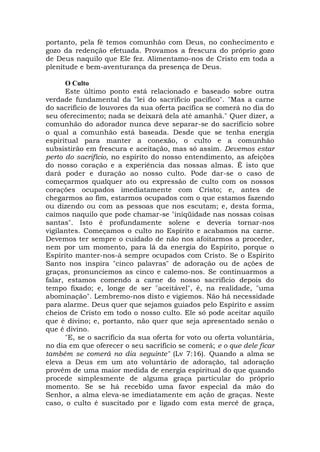 portanto, pela fé temos comunhão com Deus, no conhecimento e
gozo da redenção efetuada. Provamos a frescura do próprio gozo
de Deus naquilo que Ele fez. Alimentamo-nos de Cristo em toda a
plenitude e bem-aventurança da presença de Deus.
O Culto
Este último ponto está relacionado e baseado sobre outra
verdade fundamental da "lei do sacrifício pacífico". "Mas a carne
do sacrifício de louvores da sua oferta pacífica se comerá no dia do
seu oferecimento; nada se deixará dela até amanhã." Quer dizer, a
comunhão do adorador nunca deve separar-se do sacrifício sobre
o qual a comunhão está baseada. Desde que se tenha energia
espiritual para manter a conexão, o culto e a comunhão
subsistirão em frescura e aceitação, mas só assim. Devemos estar
perto do sacrifício, no espírito do nosso entendimento, as afeições
do nosso coração e a experiência das nossas almas. É isto que
dará poder e duração ao nosso culto. Pode dar-se o caso de
começarmos qualquer ato ou expressão de culto com os nossos
corações ocupados imediatamente com Cristo; e, antes de
chegarmos ao fim, estarmos ocupados com o que estamos fazendo
ou dizendo ou com as pessoas que nos escutam; e, desta forma,
caímos naquilo que pode chamar-se "iniqüidade nas nossas coisas
santas". Isto é profundamente solene e deveria tornar-nos
vigilantes. Começamos o culto no Espírito e acabamos na carne.
Devemos ter sempre o cuidado de não nos afoitarmos a proceder,
nem por um momento, para lá da energia do Espírito, porque o
Espírito manter-nos-á sempre ocupados com Cristo. Se o Espírito
Santo nos inspira "cinco palavras" de adoração ou de ações de
graças, pronunciemos as cinco e calemo-nos. Se continuarmos a
falar, estamos comendo a carne do nosso sacrifício depois do
tempo fixado; e, longe de ser "aceitável", é, na realidade, "uma
abominação". Lembremo-nos disto e vigiemos. Não há necessidade
para alarme. Deus quer que sejamos guiados pelo Espírito e assim
cheios de Cristo em todo o nosso culto. Ele só pode aceitar aquilo
que é divino; e, portanto, não quer que seja apresentado senão o
que é divino.
"E, se o sacrifício da sua oferta for voto ou oferta voluntária,
no dia em que oferecer o seu sacrifício se comerá; e o que dele ficar
também se comerá no dia seguinte" (Lv 7:16). Quando a alma se
eleva a Deus em um ato voluntário de adoração, tal adoração
provêm de uma maior medida de energia espiritual do que quando
procede simplesmente de alguma graça particular do próprio
momento. Se se há recebido uma favor especial da mão do
Senhor, a alma eleva-se imediatamente em ação de graças. Neste
caso, o culto é suscitado por e ligado com esta mercê de graça,
 