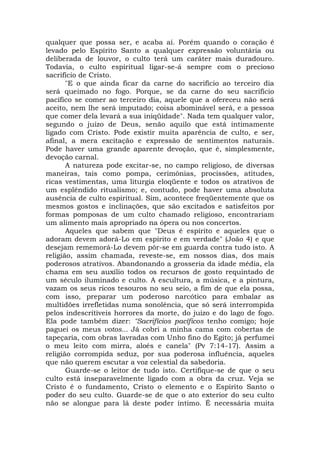 qualquer que possa ser, e acaba aí. Porém quando o coração é
levado pelo Espírito Santo a qualquer expressão voluntária ou
deliberada de louvor, o culto terá um caráter mais duradouro.
Todavia, o culto espiritual ligar-se-á sempre com o precioso
sacrifício de Cristo.
"E o que ainda ficar da carne do sacrifício ao terceiro dia
será queimado no fogo. Porque, se da carne do seu sacrifício
pacífico se comer ao terceiro dia, aquele que a ofereceu não será
aceito, nem lhe será imputado; coisa abominável será, e a pessoa
que comer dela levará a sua iniqüidade". Nada tem qualquer valor,
segundo o juízo de Deus, senão aquilo que está intimamente
ligado com Cristo. Pode existir muita aparência de culto, e ser,
afinal, a mera excitação e expressão de sentimentos naturais.
Pode haver uma grande aparente devoção, que é, simplesmente,
devoção carnal.
A natureza pode excitar-se, no campo religioso, de diversas
maneiras, tais como pompa, cerimônias, procissões, atitudes,
ricas vestimentas, uma liturgia eloqüente e todos os atrativos de
um esplêndido ritualismo; e, contudo, pode haver uma absoluta
ausência de culto espiritual. Sim, acontece freqüentemente que os
mesmos gostos e inclinações, que são excitados e satisfeitos por
formas pomposas de um culto chamado religioso, encontrariam
um alimento mais apropriado na ópera ou nos concertos.
Aqueles que sabem que "Deus é espírito e aqueles que o
adoram devem adorá-Lo em espírito e em verdade" (João 4) e que
desejam rememorá-Lo devem pôr-se em guarda contra tudo isto. A
religião, assim chamada, reveste-se, em nossos dias, dos mais
poderosos atrativos. Abandonando a grosseria da idade média, ela
chama em seu auxílio todos os recursos de gosto requintado de
um século iluminado e culto. A escultura, a música, e a pintura,
vazam os seus ricos tesouros no seu seio, a fim de que ela possa,
com isso, preparar um poderoso narcótico para embalar as
multidões irrefletidas numa sonolência, que só será interrompida
pelos indescritíveis horrores da morte, do juízo e do lago de fogo.
Ela pode também dizer: "Sacrifícios pacíficos tenho comigo; hoje
paguei os meus votos... Já cobri a minha cama com cobertas de
tapeçaria, com obras lavradas com Unho fino do Egito; já perfumei
o meu leito com mirra, aloés e canela" (Pv 7:14-17). Assim a
religião corrompida seduz, por sua poderosa influência, aqueles
que não querem escutar a voz celestial da sabedoria.
Guarde-se o leitor de tudo isto. Certifique-se de que o seu
culto está inseparavelmente ligado com a obra da cruz. Veja se
Cristo é o fundamento, Cristo o elemento e o Espírito Santo o
poder do seu culto. Guarde-se de que o ato exterior do seu culto
não se alongue para lá deste poder íntimo. É necessária muita
 