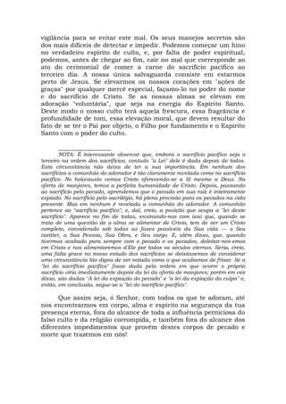 vigilância para se evitar este mal. Os seus manejos secretos são
dos mais difíceis de detectar e impedir. Podemos começar um hino
no verdadeiro espírito de culto, e, por falta de poder espiritual,
podemos, antes de chegar ao fim, cair no mal que corresponde ao
ato do cerimonial de comer a carne do sacrifício pacífico ao
terceiro dia. A nossa única salvaguarda consiste em estarmos
perto de Jesus. Se elevarmos os nossos corações em "ações de
graças" por qualquer mercê especial, façamo-lo no poder do nome
e do sacrifício de Cristo. Se as nossas almas se elevam em
adoração "voluntária", que seja na energia do Espírito Santo.
Deste modo o nosso culto terá aquela frescura, essa fragrância e
profundidade de tom, essa elevação moral, que devem resultar do
fato de se ter o Pai por objeto, o Filho por fundamento e o Espírito
Santo com o poder do culto.
_________________
NOTA: É interessante observar que, embora o sacrifício pacífico seja o
terceiro na ordem dos sacrifícios, contudo "a Lei" dele é dada depois de todos.
Esta circunstância não deixa de ter a sua importância. Em nenhum dos
sacrifícios a comunhão do adorador é tão claramente revelada como no sacrifício
pacífico. No holocausto vemos Cristo oferecendo-se a Si mesmo a Deus. Na
oferta de manjares, temos a perfeita humanidade de Cristo. Depois, passando
ao sacrifício pelo pecado, aprendemos que o pecado em sua raiz é inteiramente
expiado. No sacrifício pelo sacrilégio, há plena provisão para os pecados na vida
presente. Mas em nenhum é revelada a comunhão do adorador. A comunhão
pertence ao "sacrifício pacífico"; e, daí, creio, a posição que ocupa a ''lei deste
sacrifício". Aparece no fim de todas, ensinando-nos com isso que, quando se
trata de uma questão de a alma se alimentar de Cristo, tem de ser um Cristo
completo, considerado sob todas as fases possíveis da Sua vida — o Seu
caráter, a Sua Pessoa, Sua Obra, e Seu cargo. E, além disso, que, quando
tivermos acabado para sempre com o pecado e os pecados, deleitar-nos-emos
em Cristo e nos alimentaremos d'Ele por todos os séculos eternos. Seria, creio,
uma falta grave no nosso estudo dos sacrifícios se deixássemos de considerar
uma circunstância tão digna de ser notada como a que acabamos de frisar. Se a
"lei do sacrifício pacífico" fosse dada pela ordem em que ocorre o próprio
sacrifício viria imediatamente depois da lei da oferta de manjares; porém em vez
disso, são dadas "A lei da expiação do pecado" e "a lei da expiação da culpa" e,
então, em conclusão, segue-se a "lei do sacrifício pacífico".
Que assim seja, ó Senhor, com todos os que te adoram, até
nos encontrarmos em corpo, alma e espírito na segurança da tua
presença eterna, fora do alcance de toda a influência perniciosa do
falso culto e da religião corrompida, e também fora do alcance dos
diferentes impedimentos que provêm destes corpos de pecado e
morte que trazemos em nós!
 
