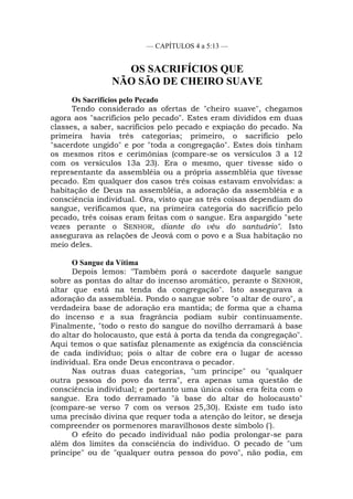 — CAPÍTULOS 4 a 5:13 —
OS SACRIFÍCIOS QUE
NÃO SÃO DE CHEIRO SUAVE
Os Sacrifícios pelo Pecado
Tendo considerado as ofertas de "cheiro suave", chegamos
agora aos "sacrifícios pelo pecado". Estes eram divididos em duas
classes, a saber, sacrifícios pelo pecado e expiação do pecado. Na
primeira havia três categorias; primeiro, o sacrifício pelo
"sacerdote ungido" e por "toda a congregação". Estes dois tinham
os mesmos ritos e cerimônias (compare-se os versículos 3 a 12
com os versículos 13a 23). Era o mesmo, quer tivesse sido o
representante da assembléia ou a própria assembléia que tivesse
pecado. Em qualquer dos casos três coisas estavam envolvidas: a
habitação de Deus na assembléia, a adoração da assembléia e a
consciência individual. Ora, visto que as três coisas dependiam do
sangue, verificamos que, na primeira categoria do sacrifício pelo
pecado, três coisas eram feitas com o sangue. Era aspargido "sete
vezes perante o SENHOR, diante do véu do santuário". Isto
assegurava as relações de Jeová com o povo e a Sua habitação no
meio deles.
O Sangue da Vítima
Depois lemos: "Também porá o sacerdote daquele sangue
sobre as pontas do altar do incenso aromático, perante o SENHOR,
altar que está na tenda da congregação". Isto assegurava a
adoração da assembléia. Pondo o sangue sobre "o altar de ouro", a
verdadeira base de adoração era mantida; de forma que a chama
do incenso e a sua fragrância podiam subir continuamente.
Finalmente, "todo o resto do sangue do novilho derramará à base
do altar do holocausto, que está à porta da tenda da congregação".
Aqui temos o que satisfaz plenamente as exigência da consciência
de cada indivíduo; pois o altar de cobre era o lugar de acesso
individual. Era onde Deus encontrava o pecador.
Nas outras duas categorias, "um príncipe" ou "qualquer
outra pessoa do povo da terra", era apenas uma questão de
consciência individual; e portanto uma única coisa era feita com o
sangue. Era todo derramado "à base do altar do holocausto"
(compare-se verso 7 com os versos 25,30). Existe em tudo isto
uma precisão divina que requer toda a atenção do leitor, se deseja
compreender os pormenores maravilhosos deste símbolo (').
O efeito do pecado individual não podia prolongar-se para
além dos limites da consciência do indivíduo. O pecado de "um
príncipe" ou de "qualquer outra pessoa do povo", não podia, em
 