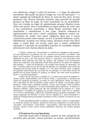 sua influência, atingir "o altar do incenso" — o lugar da adoração
sacerdotal. Não podia tão-pouco chegar ao "véu do santuário" — o
limite sagrado da habitação de Deus no meio do Seu povo. É bom
ponderar isto. Nunca devemos levantar uma questão de pecado
pessoal ou falta no lugar de culto sacerdotal ou na assembléia.
Deve ser tratada no lugar de aproximação pessoal. Muitos erram
sobre este ponto. Vêm à assembléia ou lugar público de culto com
a sua consciência manchada, e desta forma arrastam toda a
assembléia e contaminam o seu culto. Deveria examinar-se
rigorosamente este mal e haver cuidadosa vigilância contra ele.
Precisamos de andar com maior vigilância para que a nossa
consciência possa estar sempre na luz. E quando falhamos, como,
infelizmente, acontece em tantas coisas, devemos tratar com Deus
sobre a nossa falta em oculto, para que a nossa verdadeira
adoração e a posição da assembléia possam ser mantidas sempre
plenamente com clareza diante da alma.
(1) Entre a oferta por "um príncipe" e a oferta por "qualquer outra pessoa"
há esta diferença: na primeira era um "macho sem mancha"; na última "uma
fêmea sem mancha". O pecado de um príncipe exercia necessariamente maior
influência do que o de uma pessoa comum; e, portanto, era necessária uma
aplicação mais poderosa do valor do sangue. Em capítulo 5:13 encontramos
casos que requerem uma aplicação ainda mais inferior à da oferta de expiação
pelo pecado — casos de juramento e de contato com formas de impureza, em
que "a décima parte de um efa de flor de farinha" era admitido como oferta de
expiação pelo pecado (Veja-se capítulo 5:11-13). Que contraste entre o aspecto
de expiação apresentado por um bode de um príncipe e a mão-cheia de flor de
farinha de um pobre homem! E, todavia, no último, tão certo como no primeiro,
lemos, "e ser-lhe-á perdoado".
O leitor há de notar que o capítulo 5:1-13 forma uma parte do capítulo 4.
Ambos estão compreendidos sob o mesmo título, e apresentam a doutrina da
oferta de expiação do pecado, em todas as suas aplicações, desde um bode a
uma mão-cheia de flor de farinha. Cada classe de oferta é anunciada pelas
palavras. "Falou mais o SENHOR a Moisés". Assim, por exemplo, com as ofertas
de "cheiro suave" (Capítulos 1-3) são introduzidas pelas palavras: "E chamou o
SENHOR a Moisés". Estas palavras não são repetidas até ao capítulo 4:1, onde
introduzem o sacrifício de expiação do pecado. Ocorrem outra vez no capítulo
5:14, onde é introduzida a Oferta de transgressão por pecados cometidos "nas
coisas sagradas do SENHOR"; e outra vez em capítulo 6:1, onde introduzem a
oferta de transgressão por pecados cometidos contra o Senhor no tocante ao seu
próximo.
É uma classificação bela e simples, e pode auxiliar o leitor a compreender
as diversas classes de ofertas. Quanto às diversas categorias em cada classe,
"um bode", "um carneiro", "uma fêmea", "uma pomba", "uma mão-cheia de flor de
farinha", parece serem outras tantas aplicações diversas da mesma grande
verdade.
O Pecado por Erro (ou Ignorância)
Havendo assim dito o bastante quanto às três categorias de
sacrifício pelo pecado, vamos proceder ao exame, pormenorizado
 
